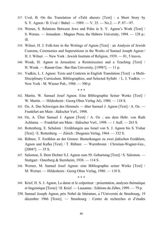337. Uval, B. On the Translation of «Talit aheret» [Text] : a Short Story by
S. Y. Agnon / B. Uval // Babel. — 1989. — V. 35. — No.2. — P. 87—97.
338. Werses, S. Relations Between Jews and Poles in S. Y. Agnon’s Work [Text] /
S. Werses. — Jerusalem : Magnes Press, the Hebrew University, 1994. — 128 p.:
ill.
339. Wilner, H. J. Folk-lore in the Writings of Agnon [Text] : an Analysis of Jewish
Customs, Ceremonies and Superstitions in the Works of Samuel Joseph Agnon /
H. J. Wilner. — New York : Jewish Institute of Religion, 1939. — 81, 5 leaves.
340. Wouk, H. Agnon in Jerusalem: a Reminiscence and a Teaching [Text] /
H. Wouk. — Ramat-Gan : Bar-Ilan University, [1998?]. — 11 p.
341. Yudkin, L. I. Agnon: Texts and Contexts in English Translation [Text] : a Multi-
Disciplinary Curriculum, Bibliographies, and Selected Syllabi / L. I. Yudkin. —
New York : M. Wiener Pub., 1988. — 300 p.
* * *
342. Martin, W. Samuel Josef Agnon. Eine Bibliographie Seiner Werke [Text] /
W. Martin. — Hildesheim : Georg Olms Verlag AG, 1980. — 118 S.
343. Oz, A. Das Schweigen des Himmels — über Samuel J. Agnon [Text] / A. Oz. —
Frankfurt am Main : Jüdischer Verl., 1998.
344. Oz, A. Über Samuel J. Agnon [Text] / A. Oz ; aus dem Hebr. von Ruth
Achlama. — Frankfurt am Main : Jüdischer Verl., 1998. — 1 Aufl. — 263 S.
345. Rottenberg, E. Schalom : Erzahlungen aus Israel von S.̈ J. Agnon bis S. Yishar
[Text] / E. Rottenberg. — Zurich : Diogenes Verlag, 1964. — 332̈ S.
346. Rübner, T. Erzählen an der Grenze: Bemerkungen zu zwei jüdischen Erzählern,
Agnon und Kafka [Text] / T. Rübner. — Warmbronn : Christian-Wagner-Ges.,
[2004?]. — 35 S.
347. Salomon, S. Dem Dichter S.J. Agnon zum 50. Geburtstag [Text] / S. Salomon. —
Stuttgart : Osterberg & Sternheim, 1938. — 114 S.
348. Werner, M. Samuel Josef Agnon: eine Bibliographie seiner Werke [Text] /
M. Werner. — Hildesheim : Georg Olms Verlag, 1980. — 118 S.
* * *
349. Krief, H. S. J. Agnon, La dame et le colporteur : présentation, analyses thématique
et linguistique [Texte] / H. Krief. — Lausanne : Editions du Zébre, 1999. — 79 p.
350. Samuel Joseph Agnon, prix Nobel de littérature, à l’Université de Strasbourg, 19
décembre 1966 [Texte]. — Strasbourg : Centre de recherches et d’études
46
 