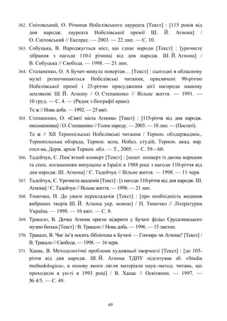 362. Снітовський, О. Річниця Нобелівського лауреата [Текст] : [115 років від
дня народж. лауреата Нобелівської премії Ш. Й. Агнона] /
О. Снітовський // Експрес. — 2003. — 22 лип. — С. 10.
363. Собуцька, В. Народжується міст, що єднає народи [Текст] : [урочисте
зібрання з нагоди 110-ї річниці від дня народж. Ш. Й. Агнона] /
В. Собуцька // Свобода. — 1998. — 21 лип.
364. Степаненко, О. А Бучач минуле повертав… [Текст] : сьогодні в обласному
музеї розпочинаються Нобелівські читання, присвячені 90-річчю
Нобелівської премії і 25-річчю присудження цієї нагороди нашому
землякові Ш. Й. Агнону / О. Степаненко // Вільне життя. — 1991. —
10 груд. — С. 4. — (Рядок з біографії краю).
Те ж // Нова доба. — 1992. — 25 квіт.
365. Степаненко, О. «Святі міста Агнона» [Текст] : [115-річчя від дня народж.
письменника] / О. Степаненко // Голос народу. — 2003. — 18 лип. — (Постаті).
Те ж // ХІІ Тернопільські Нобелівські читання / Терноп. облдержадмін.,
Тернопільська облрада, Терноп. асоц. Нобел. студій, Терноп. акад. нар.
госп-ва, Держ. архів Терноп. обл. — Т., 2005. — С. 59—60.
366. Тадейчук, Є. Пам’ятний конверт [Текст] : [пошт. конверт із двома марками
та спец. погашенням випущено в Ізраїлі в 1988 році з нагоди 110-річчя від
дня народж. Ш. Агнона] / Є. Тадейчук // Вільне життя. — 1998. — 11 черв.
367. Тадейчук, Є. Урочиста академія [Текст] : [з нагоди 110-річчя від дня народж. Ш.
Агнона] / Є. Тадейчук // Вільне життя. — 1998. — 21 лип.
368. Тимочко, П. До уваги перекладачів [Текст] : [про необхідність видання
вибраних творів Ш. Й. Агнона укр. мовою] / П. Тимочко // Літературна
Україна. — 1998. — 16 квіт. — С. 8.
369. Тракало, В. Дочка Агнона прагне відкрити у Бучачі філіал Єрусалимського
музею батька [Текст] / В. Тракало // Нова доба. — 1996. — 15 листоп.
370. Тракало, В. Чиє ім’я носить бібліотека в Бучачі — Гончара чи Агнона? [Текст] /
В. Тракало // Свобода. — 1998. — 16 черв.
371. Ханас, В. Методологічні проблеми художньої творчості [Текст] : [до 105-
річчя від дня народж. Ш. Й. Агнона ТДПУ підготував зб. «Studia
methodologica», в основу якого лягли матеріали наук.-метод. читань, що
проходили в ун-ті в 1993 році] / В. Ханас // Освітянин. — 1997. —
№ 4/5. — С. 49.
49
 