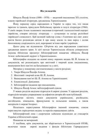 Від укладачів
Шмуель Йосеф Агнон (1888—1970) — видатний письменник XX століття,
класик єврейської літератури, уродженець Тернопільщини.
Йому першому серед народжених в Україні та серед тих, хто писав
івритом та ідишем, присудили Нобелівську премію в галузі літератури (1966).
У своїх творах Агнон талановито змалював історичний і психологічний портрет
єврейства, створив світську літературу — сучасницю та сестру релігійної
єврейської словесності. Цей великий майстер слова з Галичини все своє довге
життя багато розповідав світові й про нашу землю та наш народ і леліяв
багатовікову спорідненість долі, нерозривні зв’язки євреїв і українців.
Цього року ми відзначаємо 120-річчя від дня народження славетного
уродженця нашого краю. Із цієї нагоди Тернопільська обласна універсальна
наукова бібліотека презентує бібліографічний покажчик «Шмуель Йосеф
Агнон: нобелівський лауреат із Тернопільщини».
Бібліографію складено на основі опису окремих видань Ш. Й. Агнона та
документів, які розповідають про життєвий і творчий шлях письменника,
вшанування його пам’яті на батьківщині та у світі.
Матеріал у покажчику систематизовано у шести розділах:
1. Твори Шмуеля Йосефа Агнона.
2. Життєвий і творчий шлях Ш. Й. Агнона.
3. Вшанування пам’яті Ш. Й. Агнона на Тернопільщині.
4. Енциклопедії. Довідники.
5. Бібліографічні видання про письменника.
6. Шмуель Йосеф Агнон: вебліографічний список.
У межах розділів виділено підрозділи й окремі ділення. У середині розділів,
підрозділів матеріал упорядковано за алфавітом авторів або назв публікацій.
Покажчик містить описи документів українською, російською,
англійською, німецькою, французькою та польською мовами, а також
матеріалів із мережі Інтернет.
Полегшать користування бібліографією іменний покажчик, список
переглянутих періодичних видань та перелік опрацьованих сайтів.
Бібліографічний опис і скорочення здійснено відповідно до стандартів
України в бібліотечній справі.
Покажчик не вичерпний.
У посібник, крім документів, що зберігаються в Тернопільській ОУНБ,
включено також окремі видання з фондів бібліотеки Гарвардського
5
 