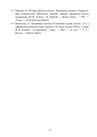 372. Черпітяк, Н. Об’єднані Нобелем [Текст] : Нобелівські читання в Тернополі :
[про «Тернопільські Нобелівські читання», присвяч. уродженцю Бучача,
письменнику Ш. Й. Агнону] / Н. Черпітяк // Вільне життя. — 1991. —
18 груд. — (Світ нашої духовності).
373. Шаповалов, А. Уродженець Бучача на іноземній купюрі [Текст] : [ст. із
зображенням банкноти банку Ізраїлю в 50 нових шекелів 1985 р. з портр.
Ш. Й. Агнона] / А. Шаповалов // День. — 2003. — 15 лют. — С. 5. :
фотогр. — (Пошта «Дня»).
50
 