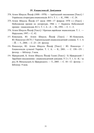ІV. Енциклопедії. Довідники
374. Агнон Шмуель Йосеф (1888—1970) — ізраїльський письменник [Текст] //
Українська літературна енциклопедія. В 5 т. Т. 1. — К., 1988. — С. 24.
375. Агнон Шмуель Йосеф (17 июля 1888—17 февраля 1970 г.) [Текст] :
Нобелевская премия по литературе, 1966 г. // Лауреаты Нобелевской
премии : энциклопедия. В 2 т. Т. 1. А—Л. — М., 1992. — C. 1—3.
376. Агнон Шмуель Йосеф [Текст] // Краткая еврейская энциклопедия. Т. 1. —
Иерусалим, 1997.— С. 42.
377. Ковальков, Ю. Агнон Шмуель Йосеф [Текст] / Ю. Ковальков,
Ю. Покальчук (ЕСУ) // Тернопільський енциклопедичний словник. Т. 1. А
—Й. — Т., 2004. — С. 23—24 : фотогр.
378. Покальчук, Ю. Агнон Шмуель Йосеф [Текст] / Ю. Покальчук //
Енциклопедія сучасної України. Т. 1. А. — К., 2001. — С. 150—151 :
фотогр. — Бібліогр.: 5 назв.
379. Щавурський, Б. Аґнон Шмуель Йосеф Галеві [Текст] / Б. Щавурський //
Зарубіжні письменники : енциклопедичний довідник. У 2 т. Т. 1. А—К. / за
ред. Н. Михальської, Б. Щавурського. — Т., 2005. — С. 10—12 : фотогр. —
Бібліогр.: 9 назв.
51
 