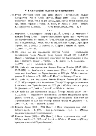 V. Бібліографічні видання про письменника
380. Бучач. Обітована земля його серця [Текст] : нобелівський лауреат
з літератури 1966 р. Агнон Шмуель Йосеф (1888—1970) : бібліогр.
покажчик / Терноп. обл. б-ка для молоді, Асоц. Нобел. студій, Терноп. обл.
орг. «Нова Україна» ; уклад.: В. Уніят, В. Ханас, Г. Якуб ; передм.
Ю. Ковалькова, В. Ханаса. — Т. : Асоц. Нобел. студій, 2002. — 12 с.
* * *
381. Марченко, Л. Бібліографія [Текст] : [Ш. Й. Агнон] / Л. Марченко //
Шмуель Йосеф Агнон — лауреат Нобелівської премії : (до 110-річчя від
дня народження) : літ.-краєзн. зб. / Упр. культури облдержадмін., Терноп.
обл. б-ка для молоді, Терноп. обл. т-во євр. культури «Алеф», Держ. архів
Терноп. обл. ; уклад.: О. Ліскова, М. Хмурич ; передм. П. Бубнія. —
Т., 1998. — С. 46—47.
382. 105 років від дня народження Шмуеля Агнона — ізраїльського
письменника, члена Академії мови Ізраїлю (17.VII.1888—17.II.1970)
[Текст] // Література до знаменних і пам’ятних дат Тернопільщини в 1993
році : (бібліогр. список) / упоряд.: Н. К. Іванко, П. К. Медведик. —
Т., 1992. — С. 14. — Бібліогр.: 2 назви.
383. 110 років від дня народження Агнона Шмуеля Йосефа (17.07.1888—
17.02.1970) — ізраїльського письменника [Текст] // Література до
знаменних і пам’ятних дат Тернопільщини на 1998 рік : бібліогр. список /
упоряд. Н. К. Іванко. — Т., 1997. — С. 47—49. — Бібліогр.: 12 назв.
384. 115 років від дня народження Агнона Шмуеля Йосефа (17.07.1888—
17.02.1970) — єврейського письменника [Текст] // Література до знаменних
і пам’ятних дат Тернопільщини на 2003 рік : бібліогр. список / уклад.
М. Друневич. — Т., 2003. — С. 48—50. — Бібліогр.: 23 назви.
385. 120 років від дня народження Шмуеля Йосефа Агнона (17.07.1888—
17.02.1970) — єврейського письменника, лауреата Нобелівської премії
[Текст] / вступ. ст. П. Бубнія // Література до знаменних і пам’ятних дат
Тернопільщини на 2008 рік : бібліогр. покажч. / уклад. М. Друневич. — Т.,
2008. — С. 83—86. — Бібліогр.: 20 назв.
386. Шмуель Агнон (1888—1970) [Текст] // Вони прославили наш край :
бібліогр. посіб. — Т., 1996. — Вип. 2. Література. — С. 5—6. — (Молоді
про славетних людей Тернопільщини).
387. Шмуель Агнон (1888—1970) [Текст] // Вони прославили наш край :
бібліогр. посіб. — Т., 2002. — С. 8—10. — Бібліогр.: 32 назви. — (Молоді
про славетних людей Тернопільщини).
52
 