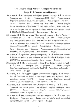 VІ. Шмуель Йосеф Агнон: вебліографічний список
Твори Ш. Й. Агнона в мережі Інтернет
388. Агнон, Ш. Й. В сердцевине морей [Электронный ресурс] / Ш. Й. Агнон. —
Электрон. дан. — 214 kb. — [Россия], cop. 2002—2007. — Режим доступа:
http://lib.align.ru/authors/20.html, свободный. — Загл. с экрана. — Яз. рус.
Те ж — Электрон. дан. — Россия, cop. 2003—2007. — Режим доступа:
http://www.agnon.org.ru/lib/sa/author/177, свободный. — Загл. с экрана. — Яз. рус.
Те ж — Электрон. дан. — Украина. — Режим доступа: http://lib.misto.kiev.ua/
INPROZ/AGNON/, свободный. — Загл. с экрана. — Яз. рус.
389. Агнон, Ш. Й. Во цвете лет [Электронный ресурс] / Ш. Й. Агнон. —
Электрон. дан. — 111 kb. — [Россия], cop. 2002—2007. — Режим доступа:
http://lib.align.ru/authors/20.html, свободный. — Загл. с экрана. — Яз. рус.
Те ж — Электрон. дан. — Режим доступа: http://heblit.bravepages.com/sha/
shai.html#linktostr014, свободный. — Загл. с экрана. — Яз. рус.
Те ж — Электрон. дан. — Украина. — Режим доступа: http://lib.misto.kiev.ua/
INPROZ/AGNON/, свободный. — Загл. с экрана. — Яз. рус.
390. Агнон, Ш. Й. Древности [Электронный ресурс] / Ш. Й. Агнон ; пер. с иврита
Б. Кедем. — Электрон. дан. — Режим доступа: http://berlkedem.blogspot.com/
2007/11/blog—post.html, свободный. — Загл. с экрана. — Яз. рус.
391. Агнон, Ш. Й. Из воспоминаний о Раве Куке [Электронный ресурс] /
Ш. Й. Агнон. — Электрон. дан. — [Израиль]. — Режим доступа:
http://www.machanaim.org/philosof/k—book/A2—Agnon.htm, свободный. —
Загл. с экрана. — Яз. рус.
392. Агнон, Ш. Й. Из недруга в друга [Электронный ресурс] / Ш. Й. Агнон ;
пер. М. Эльяшива. — Электрон. дан. — [Израиль], cop. Rjews.net. Портал
еврейских сайтов [2008?]. — Режим доступа: http://www.rjews.net/
sifrut/ogl-agn.htm, свободный. — Загл. с экрана. — Яз. рус.
393. Агнон, Ш. Й. Нобелевская речь [Электронный ресурс] / Ш. Й. Агнон. —
Электрон. дан. — [Израиль], cop. Rjews.net. Портал еврейских сайтов
[2008?]. — Режим доступа: http://www.rjews.net/sifrut/ogl-agn.htm,
свободный. — Загл. с экрана. — Яз. рус.
394. Агнон, Ш. Й. Овадия-увечный [Электронный ресурс] / Ш. Й. Агнон ; пер.
И. Орена. — Электрон. дан. — Режим доступа: http://www.rjews.net/sifrut/
ogl-agn.htm, свободный. — Загл. с экрана. — Яз. рус.
53
 