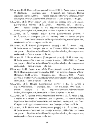 395. Агнон, Ш. Й. Оркестр [Электронный ресурс] / Ш. Й. Агнон ; пер. с иврита
С. Шенбрунн. — Электрон. дан. — [Израиль], cop. Rjews.net. Портал
еврейских сайтов [2008?]. — Режим доступа: http://www-r.openu.ac.il/kurs/
sifrut/agnon_ovadiya_uvechniy.html, свободный. — Загл. с экрана. — Яз. рус.
396. Агнон, Ш. Й. Ответ Давиду Бен-Гуриону по вопросу «кто есть еврей»
[Электронный ресурс] / Ш. Й. Агнон. — Электрон. дан. — [Россия],
2005. — Режим доступа к ст.: http://www.chassidus.ru/library/tshuva/
baaley_tshuva/agnon.htm, свободный. — Загл. с экрана. — Яз. рус.
397. Агнон, Ш. Й. Ответы Геуле Коген [Электронный ресурс] /
Ш. Й. Агнон. — Электрон. дан. — [Россия], 2005. — Режим доступа
к ст.: http://www.chassidus.ru/library/tshuva/baaley_tshuva/agnon.htm,
свободный. — Загл. с экрана. — Яз. рус.
398. Агнон, Ш. Й. Платок [Электронный ресурс] / Ш. Й. Агнон ; пер.
Н. Файнгольда. — Электрон. дан. — сор. Ульпанет, 1998—2008. — Режим
доступа к ст.: http://www.chassidus.ru/library/tshuva/baaley_tshuva/agnon.htm,
свободный. — Загл. с экрана. — Яз. рус.
399. Агнон, Ш. Й. Плоть Машиаха [Электронный ресурс] / Ш. Й. Агнон ; пер.
Н. Файнгольда.— Электрон. дан. — сор. Ульпанет, 1998—2008. — Режим
доступа к ст.: http://www.chassidus.ru/library/tshuva/baaley_tshuva/agnon.htm,
свободный. — Загл. с экрана. — Яз. рус.
400. Агнон, Ш. Й. Покоя я не обрёл [Электронный ресурс] : (из письма
Ш. З. Шокену, написанного в октябре 1924 г. по дороге из Европы в Эрец-
Исраэль) / Ш. Й. Агнон. — Электрон. дан. — [Россия], 2005. — Режим
доступа к ст.: http://www.chassidus.ru/library/tshuva/baaley_tshuva/agnon.htm,
свободный. — Загл. с экрана. — Яз. рус.
401. Агнон, Ш. Й. Помета [Электронный ресурс] / Ш. Й. Агнон ;
пер. Н. Файнгольда. — Электрон. дан. — сор. Ульпанет, 1998—2008. —
Режим доступа к ст.: http://www.chassidus.ru/library/tshuva/
baaley_tshuva/agnon.htm, свободный. — Загл. с экрана. — Яз. рус.
402. Агнон, Ш. Й. Правые стези [Электронный ресурс] / Ш. Й. Агнон ; пер.
с иврита И. Шамира. — Электрон. дан. — [Россия]. — Режим доступа:
http://www.lio.ru/archive/menora/01/01/article04.html, свободный. — Загл.
С экрана. — Яз. рус. — Аналог печат. изд. (Менора. — 2001. — № 1).
403. Агнон, Ш. Й. Птица моя [Электронный ресурс] / Ш. Й. Агнон ; пер.
Н. Файнгольда.— Электрон. дан. — сор. Ульпанет, 1998—2008. — Режим
доступа к ст.: http://www.chassidus.ru/library/tshuva/baaley_tshuva/agnon.htm,
свободный. — Загл. с экрана. — Яз. рус.
54
 