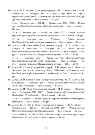 404. Агнон, Ш. Й. Рассказы [Электронный ресурс] / Ш. Й. Агнон ; пер. и ил. Н.
Файнгольда. — Электрон. дан. — [Израиль], cop. Rjews.net. Портал
еврейских сайтов [2008?]. — Режим доступа: http://www.rjews.net/sifrut/ogl-
agn.htm, свободный. — Загл. с экрана. — Яз. рус.
Те ж — Электрон. дан. — 210 kb. — [Россия], cop. 2002—2007. — Режим
доступа: http://lib.align.ru/authors/20.html, свободный. — Загл. с экрана. —
Яз. рус.
Те ж — Электрон. дан. — Россия, cop. 2003—2007. — Режим доступа:
http://www.agnon.org.ru/lib/sa/author/177, свободный. — Загл. с экрана. — Яз. рус.
Те ж — Электрон. дан. — Украина. — Режим доступа:
http://lib.misto.kiev.ua/inproz/agnon/, свободный. — Загл. с экрана. — Яз. рус.
405. Агнон, Ш. Й. Союз любви [Электронный ресурс] / Ш. Й. Агнон ; пер.
с иврита З. Копельман. — Электрон. дан. — Режим доступа:
http://www.antho.net/jr/8.2001/20.html, свободный. — Загл. с экрана. — Яз.
рус. — Аналог печат. изд. (Иерусалимский журнал. — 2001. — № 8).
Те ж — Электрон. дан. — Режим доступа: http://rjews.net/zoya-
kopelman/articles/souz-lubvi.html, свободный. — Загл. с экрана. — Яз.
рус. — Аналог печат. изд. (Иерусалимский журнал. — 2001. — № 8).
406. Агнон, Ш. Й. Раши [Электронный ресурс] / Ш. Й. Агнон ; пер. А. Львова. —
Электрон. дан. — сор. Александр Львов, 2001—2007. — Режим доступа:
http://lvov.judaica.spb.ru/agnon.shtml /, свободный. — Загл. с экрана. — Яз.
рус.
407. Агнон, Ш. Й. Сказка о козе [Электронный ресурс] / Ш. Й. Агнон ; пер.
М. Кравцова. — Электрон. дан. — Режим доступа: http://www.e-slovo.ru/
185/n1.htm, свободный. — Загл. с экрана. — Яз. рус.
408. Агнон, Ш. Й. Теила [Электронный ресурс] / Ш. Й. Агнон. — Электрон.
дан. — Россия, cop. 2003—2007. — Режим доступа: http://www.agnon.org.ru/
lib/sa/author/177, свободный. — Загл. с экрана. — Яз. рус.
Те ж — Украина. — Режим доступа: http://lib.misto.kiev.ua/inproz/agnon/,
свободный. — Загл. с экрана. — Яз. рус.
409. Агнон, Ш. Й. Эдо и эйнам [Электронный ресурс] / Ш. Й. Агнон. —
Электрон. дан. — 214 kb. — [Россия], cop. 2002—2007. — Режим доступа:
http://lib.align.ru/authors/20.html, свободный. — Загл. с экрана. — Яз. рус.
Те ж — Россия, cop. 2003—2007. — Режим доступа: http://www.agnon.org.ru/
lib/sa/author/177, свободный. — Загл. с экрана. — Яз. рус.
55
 