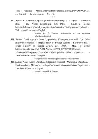 Те ж — Украина. — Режим доступа: http://lib.misto.kiev.ua/INPROZ/AGNON/,
свободный. — Загл. с экрана. — Яз. рус.
* * *
410. Agnon, S. Y. Banquet Speech [Electronic resource] / S. Y. Agnon. – Electronic
data. – The Nobel Foundation, cop. 1966. – Mode of access:
http://nobelprize.org/nobel_prizes/literature/laureates/1966/agnon-speech.html. –
Title from title screen. – English.
Промова Ш. Й. Агнона, виголошена під час вручення
Нобелівської премії.
411. Shmuel Yosef Agnon - Some Unpublished Correspondence with Dov Sadan
[Electronic resource] / Israel Ministry of Foreign Affairs. – Electronic data. –
Israel Ministry of Foreign Affairs, cop. 2008. – Mode of access:
http://www.mfa.gov.il/MFA/MFAArchive/1990_1999/1999/4/Shmuel
%20Yosef%20Agnon%20-%20Some%20Unpublished%20Corresponden. –
Title from title screen. – English.
Неопублікована раніше кореспонденція письменника.
412. Shmuel Yosef Agnon Quotations [Electronic resource] / Memorable Quotations. –
Electronic data. – Mode of access: http://www.memorablequotations.com/agnon.htm. –
Title from title screen. – English.
Цитати з творів Й.Ш.Агнона
56
 