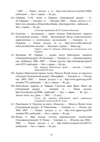 —2007. — Режим доступа к ст.: http://www.eleven.co.il/article/10069,
свободный. — Загл. с экрана. — Яз. рус.
420. Габерман, А.-М. Агнон в Лейпциге [Электронный ресурс] / А.-
М. Габерман. — Электрон. ст. — [Россия], 2005. — Режим доступа к ст.:
http://www.chassidus.ru/library/tshuva/baaley_tshuva/agnon.htm, свободный. —
Загл. с экрана. — Яз. рус.
Стаття про перебування Ш. Й. Агнона в Німеччині.
421. Галичина — батьківщина і творча колиска Нобелівського лауреата
[Електронний ресурс] / Nobel. Николаевский Центр социологических,
маркетинговых и политических исследований. — Електрон. ст. —
[Україна]. — Режим доступу до ст.: http://www.nobel.mksat.net/
nobel_kn/nobel.htm, вільний. — Заголовок з екрана. — Мова укр.
Уривок з книги О. Левченка «Нобелівська інтелектуальна еліта
України».
422. Килимник, Ю. Украина — родина шести Нобелевских лауреатов
[Электронный ресурс] / Ю. Килимник. — Электрон. ст. — [Днепропетровск],
cop. АртВертеп, 2002—2007. — Режим доступа: http://artvertep.dp.ua/print?
cont=6225, свободный. — Загл. с экрана. — Яз. рус.
Про лауреатів Нобелівської премії — виходців з України.
Згадується Ш. Й. Агнон.
423. Лауреат Нобелевской премии Агнон, Шмуэль Йосеф Агнон: из прошлого
в будущее [Электронный ресурс] : [биография]. — Электрон. ст. — Россия,
cop. 2003—2007. — Режим доступа к ст.: http://www.agnon.org.ru/lib/
ar/author/757, свободный. — Загл. с экрана. — Яз. рус.
424. Нобелевские лауреаты из Украины: Стокгольм наши брали. Шесть раз
[Электронный ресурс]. — Электрон. ст. — Режим доступа.:
http://www.day.kiev.ua/41088/, свободный. — Загл. с экрана. — Яз. рус. —
Аналог печат. изд. (День. — 2003. — 12 дек.).
Стаття про лауреатів Нобелівської премії українського
походження. Згадується Ш. Й. Агнон.
425. Решетников, К. Рецензия на книгу «Новеллы» — Шмуэль Йосеф Агнон
[Электронный ресурс] / К. Решетников. — Электрон. ст. — Россия, cop.
2003—2007. — Режим доступа к ст.: http://www.agnon.org.ru/lib/
ar/author/589, свободный. — Загл. с экрана. — Яз. рус.
426. Римон, Е. Мир Агнона, поэтика парадоксальных соответствий
[Электронный ресурс] / Е. Римон. — Электрон. ст. — [Россия], cop. 2006—
2008. — Режим доступа к ст.: http://noblit.ru/content/view/405/33/,
свободный. — Загл. с экрана. — Яз. рус.
58
 