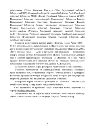 університету (США), Бібліотеки Конгресу США, Бруклінської публічної
бібліотеки (США), Державної публічної історичної бібліотеки Росії, Єврейської
публічної бібліотеки МЕОЦ (Росія), Єврейської бібліотеки Бостона (США),
Національної бібліотеки Великобританії, Національної бібліотеки Ізраїлю,
Національної бібліотеки Німеччини, Національної бібліотеки Франції,
Національної бібліотеки Польщі, Національної парламентської бібліотеки
України, Нью-Йоркської публічної бібліотеки, Публічної бібліотеки
ім. Лесі Українки (Україна), Харківської державної наукової бібліотеки
ім. В. Г. Короленка, Російської державної бібліотеки, Російської національної
бібліотеки, Ягеллонської бібліотеки Кракова (Польща), бібліотеки «Дім
єврейської книги» тощо.
Покажчик розпочинають вступні статті: «Шмуель Йосеф Аґнон (1888—
1970)» тернопільського літературознавця Б. Щавурського, яка вперше побачила
світ в енциклопедичному довіднику «Зарубіжні письменники» (Тернопіль, 2005),
«Його обітовані землі — Бучач і Єрусалим: Тернопільщина — батьківщина
і творча колиска лауреата Нобелівської премії Шмуеля Йосифа Агнона», автором
якої є відомий тернопільський краєзнавець О. Левченко, та «Тихо! Агнон
працює»: Про нобеліата, який народився в Бучачі на Тернопіллі» тернопільського
нобелезнавця та дослідника творчості письменника Ю. Ковалькова.
До посібника додаються ряд фотографій письменника та інші ілюстрації.
Покажчик розрахований на літературознавців, краєзнавців, викладачів
вузів, студентів і всіх, хто цікавиться історією Тернопільщини та її культурою.
Бібліотечні працівники зможуть використати даний матеріал для популяризації
творчості, увічнення пам’яті славного уродженця Бучаччини.
Електронна версія посібника розміщена на web-сайті Тернопільської
ОУНБ (www.library.te.ua) у розділі «Видання бібліотеки».
Свої зауваження та пропозиції щодо покажчика можна надсилати на
адресу: admin@library.te.ua.
Сподіваємося, що ця скромна праця доповнить вінок пошани великому
синові українського та єврейського народів Шмуелю Йосефу Агнону.
6
 