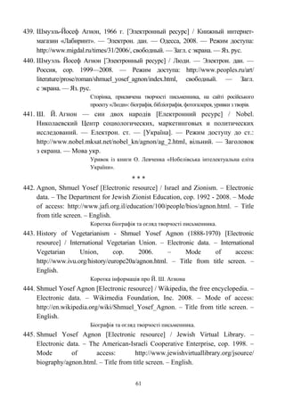 439. Шмуэль-Йосеф Агнон, 1966 г. [Электронный ресурс] / Книжный интернет-
магазин «Лабиринт». — Электрон. дан. — Одесса, 2008. — Режим доступа:
http://www.migdal.ru/times/31/2006/, свободный. — Загл. с экрана. — Яз. рус.
440. Шмуэль Йосеф Агнон [Электронный ресурс] / Люди. — Электрон. дан. —
Россия, cop. 1999—2008. — Режим доступа: http://www.peoples.ru/art/
literature/prose/roman/shmuel_yosef_agnon/index.html, свободный. — Загл.
с экрана. — Яз. рус.
Сторінка, присвячена творчості письменника, на сайті російського
проекту «Люди»: біографія, бібліографія, фотогалерея, уривки з творів.
441. Ш. Й. Агнон — син двох народів [Електронний ресурс] / Nobel.
Николаевский Центр социологических, маркетинговых и политических
исследований. — Електрон. ст. — [Україна]. — Режим доступу до ст.:
http://www.nobel.mksat.net/nobel_kn/agnon/ag_2.html, вільний. — Заголовок
з екрана. — Мова укр.
Уривок із книги О. Левченка «Нобелівська інтелектуальна еліта
України».
* * *
442. Agnon, Shmuel Yosef [Electronic resource] / Israel and Zionism. – Electronic
data. – The Department for Jewish Zionist Education, cop. 1992 - 2008. – Mode
of access: http://www.jafi.org.il/education/100/people/bios/agnon.html. – Title
from title screen. – English.
Коротка біографія та огляд творчості письменника.
443. History of Vegetarianism - Shmuel Yosef Agnon (1888-1970) [Electronic
resource] / International Vegetarian Union. – Electronic data. – International
Vegetarian Union, cop. 2006. – Mode of access:
http://www.ivu.org/history/europe20a/agnon.html. – Title from title screen. –
English.
Коротка інформація про Й. Ш. Агнона
444. Shmuel Yosef Agnon [Electronic resource] / Wikipedia, the free encyclopedia. –
Electronic data. – Wikimedia Foundation, Inc. 2008. – Mode of access:
http://en.wikipedia.org/wiki/Shmuel_Yosef_Agnon. – Title from title screen. –
English.
Біографія та огляд творчості письменника.
445. Shmuel Yosef Agnon [Electronic resource] / Jewish Virtual Library. –
Electronic data. – The American-Israeli Cooperative Enterprise, cop. 1998. –
Mode of access: http://www.jewishvirtuallibrary.org/jsource/
biography/agnon.html. – Title from title screen. – English.
61
 
