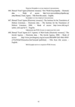 Коротка біографія та огляд творчості письменника.
446. Shmuel Yosef Agnon [Electronic resource] / New World Encyclopedia. – Electronic
data. – Mode of access: http://www.newworldencyclopedia.org/
entry/Shmuel_Yosef_Agnon. – Title from title screen. – English.
Біографія та огляд творчості письменника.
447. Shmuel Yosef Agnon [Electronic resource] / The Institute for the Translation of
Hebrew Literature. – Electronic data. – The Institute for the Translation of
Hebrew Literature, 2004. – Mode of access: http://www.ithl.org.il/
author_info.asp?id=5. – English.
Інформація про Й.Ш.Агнона та переклади його книг
448. Shmuel Yosef Agnon (S Y Agnon): A Web Guide [Electronic resource] / The
Jewish Agency. – Electronic data. – The Jewish Agency, 2008. – Mode of
access: http://www.jewishagency.org/nr/exeres/f8b3a008-2eb3-40a1-8945-
a715c943dc5f,frameless.htm?nrmode=published. – Title from title screen. –
English.
Вебліографія життя та творчості Й.Ш.Агнона.
62
 