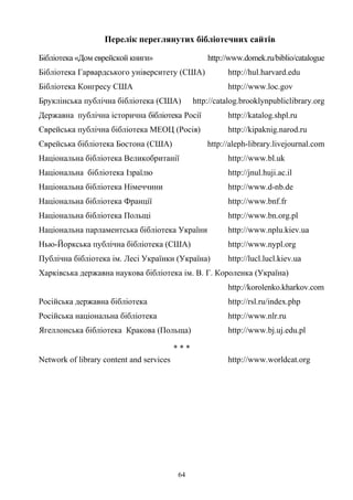 Перелік переглянутих бібліотечних сайтів
Бібліотека «Дом еврейской книги» http://www.domek.ru/biblio/catalogue
Бібліотека Гарвардського університету (США) http://hul.harvard.edu
Бібліотека Конгресу США http://www.loc.gov
Бруклінська публічна бібліотека (США) http://catalog.brooklynpubliclibrary.org
Державна публічна історична бібліотека Росії http://katalog.shpl.ru
Єврейська публічна бібліотека МЕОЦ (Росія) http://kipaknig.narod.ru
Єврейська бібліотека Бостона (США) http://aleph-library.livejournal.com
Національна бібліотека Великобританії http://www.bl.uk
Національна бібліотека Ізраїлю http://jnul.huji.ac.il
Національна бібліотека Німеччини http://www.d-nb.de
Національна бібліотека Франції http://www.bnf.fr
Національна бібліотека Польщі http://www.bn.org.pl
Національна парламентська бібліотека України http://www.nplu.kiev.ua
Нью-Йоркська публічна бібліотека (США) http://www.nypl.org
Публічна бібліотека ім. Лесі Українки (Україна) http://lucl.lucl.kiev.ua
Харківська державна наукова бібліотека ім. В. Г. Короленка (Україна)
http://korolenko.kharkov.com
Російська державна бібліотека http://rsl.ru/index.php
Російська національна бібліотека http://www.nlr.ru
Ягеллонська бібліотека Кракова (Польща) http://www.bj.uj.edu.pl
* * *
Network of library content and services http://www.worldcat.org
64
 