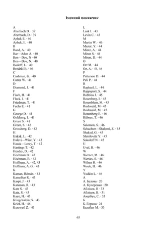 Іменний покажчик
A
Aberbach D. · 39
Aberbach, D. · 39
Aphek E. · 40
Aphek, E. · 40
B
Band, A. · 40
Bar—Adon A. · 40
Ben—Dov, N · 40
Ben—Dov, N. · 40
Bodoff, L. · 40
Brodzki B. · 40
C
Cashman, G. · 40
Cutter W. · 41
D
Diamond, J. · 41
F
Fisch, H. · 41
Fleck, J. · 41
Friedman, T. · 41
Fuchs E. · 41
G
George D. · 41
Goldberg, I. · 41
Green S. · 41
Green, S. · 42
Grossberg, D. · 42
H
Ḥaḳaḳ, L. · 42
Halevi—Wise, Y. · 42
Hasak—Lowy, T. · 42
Hastings T. · 42
Hendry, D. · 42
Hochman B. · 42
Hochman, B. · 42
Hoffman, A. · 42, 43
Hoffman, A. G. · 43
K
Kaman, Rômān. · 43
Kamelhar R. · 43
Kaspi, J. · 43
Katsman, R. · 43
Katz S. · 43
Katz, S. · 43
Kaye, H. · 43
Klingenstein, S. · 43
Krief, H. · 46
Kurzweil Z. · 43
L
Lask I. · 43
Levin C. · 43
M
Martin W. · 46
Mazor, Y. · 44
Mintz, A. · 44
Miron S. · 44
Miron, D. · 44
O
Orr M. · 44
Oz, A. · 44, 46
P
Patterson D. · 44
Peli P. · 44
R
Raphael, L. · 44
Rappaport, S. · 44
Robbins J. · 45
Rosenberg, I. · 45
Rosenblum, M. · 45
Roshwald, M · 45
Roshwald, M. · 45
Rottenberg E. · 46
Rübner, T. · 46
S
Salomon, S. · 46
Schachter—Shalomi, Z. · 45
Shaked, G. · 45
Shmilovitz Y. · 45
Sokoloff N. · 45
U
Uval, B. · 46
W
Werner, M. · 46
Werses, S. · 46
Wilner H. · 46
Wouk, H. · 46
Y
Yudkin L. · 46
А
А. Белова · 20
А. Кучеренко · 20
Абліцов, В · 33
Абліцов, В. · 31
Авербух, С. · 33
Б
Б. Горина · 21
Балабан М. · 33
65
 
