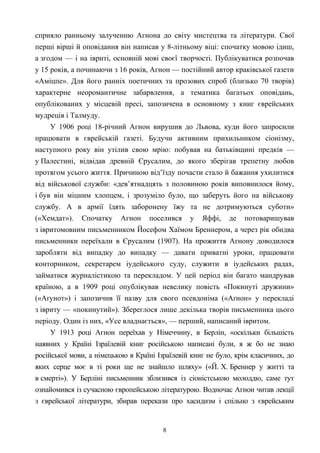 сприяло ранньому залученню Агнона до світу мистецтва та літератури. Свої
перші вірші й оповідання він написав у 8-літньому віці: спочатку мовою ідиш,
а згодом — і на івриті, основній мові своєї творчості. Публікуватися розпочав
у 15 років, а починаючи з 16 років, Агнон — постійний автор краківської газети
«Аміцпе». Для його ранніх поетичних та прозових спроб (близько 70 творів)
характерне неоромантичне забарвлення, а тематика багатьох оповідань,
опублікованих у місцевій пресі, запозичена в основному з книг єврейських
мудреців і Талмуду.
У 1906 році 18-річний Агнон вирушив до Львова, куди його запросили
працювати в єврейській газеті. Будучи активним прихильником сіонізму,
наступного року він утілив свою мрію: побував на батьківщині предків —
у Палестині, відвідав древній Єрусалим, до якого зберігав трепетну любов
протягом усього життя. Причиною від’їзду почасти стало й бажання ухилитися
від військової служби: «дев’ятнадцять з половиною років виповнилося йому,
і був він міцним хлопцем, і зрозуміло було, що заберуть його на військову
службу. А в армії їдять заборонену їжу та не дотримуються суботи»
(«Хемдат»). Спочатку Агнон поселився у Яффі, де потоваришував
з івритомовним письменником Йосефом Хаїмом Бреннером, а через рік обидва
письменники переїхали в Єрусалим (1907). На прожиття Агнону доводилося
заробляти від випадку до випадку — давати приватні уроки, працювати
конторником, секретарем іудейського суду, служити в іудейських радах,
займатися журналістикою та перекладом. У цей період він багато мандрував
країною, а в 1909 році опублікував невелику повість «Покинуті дружини»
(«Аґунот») і запозичив її назву для свого псевдоніма («Аґнон» у перекладі
з івриту — «покинутий»). Збереглося лише декілька творів письменника цього
періоду. Один із них, «Усе владнається», — перший, написаний івритом.
У 1913 році Агнон переїхав у Німеччину, в Берлін, «оскільки більшість
наявних у Країні Ізраїлевій книг російською написані були, я ж бо не знаю
російської мови, а німецькою в Країні Ізраїлевій книг не було, крім класичних, до
яких серце моє в ті роки ще не знайшло шляху» («Й. Х. Бреннер у житті та
в смерті»). У Берліні письменник зблизився із сіоністською молоддю, саме тут
ознайомився із сучасною європейською літературою. Водночас Агнон читав лекції
з єврейської літератури, збирав перекази про хасидизм і спільно з єврейським
8
 