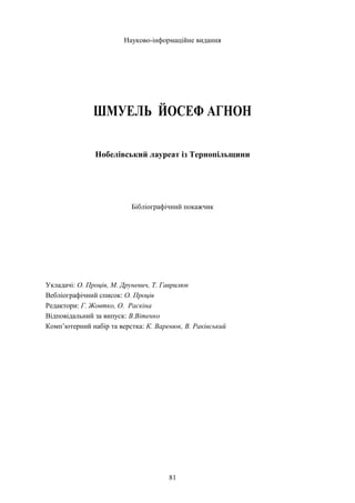 Науково-інформаційне видання
ШМУЕЛЬ ЙОСЕФ АГНОН
Нобелівський лауреат із Тернопільщини
Бібліографічний покажчик
Укладачі: О. Проців, М. Друневич, Т. Гаврилюк
Вебліографічний список: О. Проців
Редактори: Г. Жовтко, О. Раскіна
Відповідальний за випуск: В.Вітенко
Комп’ютерний набір та верстка: К. Варенюк, В. Раківський
81
 
