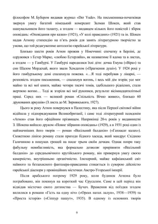 філософом М. Бубером видавав журнал «Der Yude». На письменника-початківця
звернув увагу багатий німецький комерсант Залман Шокен, який став
шанувальником його таланту, а згодом — видавцем кількох його повістей і збірок
оповідань: «Оповідання про казки» (1921), «У колі праведних» (1921) та ін. Шокен
надав Агнону стипендію на п’ять років для занять літературною творчістю за
умови, що той редагуватиме антологію єврейської літератури.
Близько шести років Агнон прожив у Німеччині: спочатку в Берліні, де
одружився з Естер Маркс, «любою Естерляйн», як називатиме її вдома та в листах,
а згодом — у Гамбурзі. У Гамбурзі народилися їхні діти: дочка Емуна («Віра») та
син Шалом Мордехай, якого звали Хемдатом («Прагнення душі»). У 1924 році у
його гамбурзькому домі спалахнула пожежа. «…Я тоді перебував у лікарні, —
розповість згодом письменник, — спалахнув вогонь, і весь мій дім згорів; усе моє
майно та всі мої книги, майже чотири тисячі томів, здебільшого рідкісних, стали
жертвою вогню… Тоді ж згоріли всі мої рукописи, результат вісімнадцятилітньої
праці. Серед них — великий роман «Спільність Вічно живих», близько 60
друкованих аркушів» (З листа до М. Зирнянського, 1927).
Цього ж року Агнон повернувся в Палестину, яка після Першої світової війни
відійшла у підпорядкування Великобританії, і саме тоді літературний псевдонім
«Аґнон» став його офіційним прізвищем. Наприкінці 20-х років у видавництві
З. Шокена вийшло друком «Повне зібрання оповідань» (1929), а в 1931 році один із
найзначніших його творів — роман «Весільний балдахін» («Гахнасат калах»).
Сюжетною лінією роману стали пригоди бідного хасида, який мандрує Східною
Галичиною в пошуках грошей на посаг трьом своїм дочкам. Однак попри таку
фабульну невибагливість, яка формально дозволяє прирівняти «Весільний
балдахін» до середньовічного крутійського роману, він привернув увагу своєю
камерністю, внутрішньою органічністю. Ілюзорний, майже кафкіанський світ
наївного та беззахисного фантазера-праведника стикається із суворою дійсністю
єврейської діаспори у провінційних містечках Австро-Угорської імперії.
Після арабського погрому 1929 року, коли будинок Агнона було
пограбовано, він покинув на короткий час Єрусалим. Саме в цей період він
відвідав містечко свого дитинства — Бучач. Враження від поїздки згодом
вилилися в романи «Гість на одну ніч» («Ореах натах лалун», 1938—1939) та
«Проста історія» («Сіппур пашут», 1935). В одному із основних творів
9
 