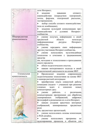 сети Интернет;
• владение навыками сетевого
взаимодействия (посредством электронной
почты, форумов, электронной рассылки,
тестированием);
• выбор способа сетевого взаимодействия
(или их комбинации);
• владение культурой коммуникации при
взаимодействии в условиях Интернет-
сообщества
Общепредметная
компетентность
• умение получать информацию в своей
предметной области используя
информационные ресурсы Интернет-
сообщества,
• умение передавать свою информацию
другим участникам Интернет-сообщества,
• умение использовать мультимедийные
технологии в сочетании с традиционными
средства
ми, методами и технологиями в преподавании
своего предмета;
• обмен педагогическим опытом;
• навыки интегративного подхода в своей
педагогической деятельности на основе ИКТ
Специальная
компетентность
• Предполагает владение современными
педагогическими технологиями на основе ИКТ
и межпредметной интеграции:
• приобретение опыта совместной работы
командами (педагог + учащиеся) при решении
сложных задач и освоении новых
компьютерных сред
• умение работать с различными
компьютерными программами для обработки
сканированных изображений, цифровых
фотографий и размещения их в сети-Интернет;
• навыки создания красочных векторных
изображений, анимированных предметных
роли
ков, предметных презентаций;
• умение использовать основы композиции
в Web-дизайне,
• умение использовать программы по
моделированию процессов и объектов для
 
