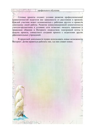 профильного обучения
Сетевые проекты создают условия развития профессиональных
компетентностей педагогов вне зависимости от расстояния и времени.
Каждый участник может познакомиться с работами другого и провести
самооценку своей работы. Развитие коммуникационной компетентности
учителя-предметника в условиях сети позволяет овладеть навыками и
правилами общения в Интернете посредством электронной почты и
форума проекта, совместного создания проекта с педагогами других
образовательных учреждений.
В проектной деятельности нужно использовать новые возможности
Интернет. Детям нравиться работать там, где они узнают новое.
 