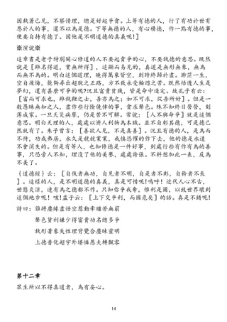 因執著己見，不察情理，總是好起爭貪。上等有德的人，行了有功於世有
恩於人的事，還不以為是德。下等無德的人，有心積德，作一點有德的事，
便要自持有德了。因他是不明道德的真義呢!］
※演說※
這章書是老子特別關心修道的人不要起貪爭的心，不要執德的意思。既然
說是［雖名得道，實無所得］，這顯而易見的，真道是無形無象，無為
而無不為的。明白這個道理，曉得萬象皆空，到時終歸於盡。渺茫一生，
空自後悔，能夠尋出超脫之正路，方不致永受輪迥之苦。既然悟透人生是
夢幻，還有甚麼可爭的呢?況且富貴貧賤，皆是命中造定。故孔子有云：
［富而可求也，雖執鞭之士，吾亦為之；如不可求，從吾所好］。但是一
般愚昧無知之人，盡作些行險僥倖的事，貪求聲色。殊不知終日營營，刻
薄成家。一旦天災病孽，仍是苦不可解。常說：［人不與命爭］就是這個
意思。明白天理的人，處處以濟人利物為本職。並不自彰其德，可是德己
然就有了。朱子曾言：［善欲人見，不是真善］。況且有德的人，是為而
不恃，功成弗居，永久是競競業業，戒慎恐懼的作下去，他的德是永遠
不會消失的。但是有等人，也知修德是一件好事，到處行些有作有為的善
事，只恐旁人不知，埋沒了他的美譽，處處誇張。不料想加此一表，反為
不美了。
｛道德經｝云：［自伐者無功，自見者不明，自是者不彰，自矜者不長
］。這樣的人，是不明道德的真義，真是可惜呢!嗚呼！近代人心不古，
世態炎涼，連有為之德都不作。只知你爭我奪，惟利是圖，以致世界壞到
這個地步呢！咳!孟子云：［上下交爭利，而國危矣］的話。真是不錯呢!
詩曰：誰將塵緣盡悟空惹動牽纏苦無窮
聲色貨利嫌少得富貴功名總多爭
執形著象失性理背覺合塵昧靈明
上德普化超宇外堪憐愚夫轉飄零
第十二章
眾生所以不得真道者，為有妄心。
14
 