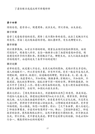 了盡俗緣方成道此時不修幾時修
第十四章
煩惱妄想，憂苦身心，便遭濁辱。流浪生死，常沉苦海，永失真道。
※字解※
憂苦│是憂愁苦惱的意思。濁辱｜是污濁恥辱的意思。流浪│是飄泊不定
的意思。苦海｜是比喻無窮的苦境。指紅塵世界，有生死轉變而言。
※章解※
對於萬事萬物，如有求不得的時候，便會生出煩悶惱怒的事情來，由煩
悶惱怒中，便要想入非非，妄念一動與身心添了無窮的憂愁和苦惱，便
要遭受到許多的污濁恥辱。惹得飄泊下流，轉變生死，永久沉淪在無邊的
苦惱境遇中，永遠的迷失了真常不朽的道呢！
※演說※
前章的意思，就是讓人不妄求。本來天地間的萬物，是賜於眾生享受的。
因人的福緣不一，所以享受的多寡，亦有所不同。更有一般妄作妄為之輩，
胡遭亂鬧，捐陰功、敗德行，經過輪迥的轉變，便分出壽、夭、窮、通、富、
貴、貧、賤。為富貴的人，不知惜福，驕傲奢華。貧賤的人，不知認命，不
能固窮。因此就俗事紛紛，擾亂社會不得一刻的安寧。事情雖屬複雜，但
是不外乎［得失］二字。得意人便有無限的欣慰，失意人便有無窮的煩惱。
甚麼生死離別呀，自殺呀，和因此而發生出來。
羅狀元詩云：［得失榮枯本由天，用盡機關枉徒然］的意思，很是深遠。
不過俗人迷毒太深，誰還認這個頭呢?如此日往月來，積罪深厚，難得超
脫之路，永久沉淪在無邊的苦境中。吾呆叟身荷代天宣化之職，不忍眾生
久遠沉醉，重將老子濟世的婆心訴說出來，以警醒迷頑者的痴夢。更希望
四海同胞，洗心滌慮，休戀一切塵勞。諺云：［天下本無事，庸人自擾之。
］即使俗事羈身，亦當用妙智慧照穿一切。佛云：［煩惱即菩提］，即是
救苦的金丹。果然能夠依此修行，自然不會遭受污濁的恥辱，亦不會流浪
生死，常沉苦海，更不會迷失真道。事實有這樣偉大的效驗，但是必須知
行合一，纔能得到如此的好處呢！
17
 