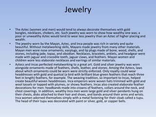Jewelry
• The Aztec (women and men) would tend to always decorate themselves with gold
bangles, necklaces, chokers, etc. Such jewelry was worn to show how wealthy one was; a
poor or unwealthy Aztec would tend to wear less jewelry than an Aztec of higher placing and
wealth.
• The jewelry worn by the Mayan, Aztec, and Inca people was rich in variety and quite
beautiful. Without metalworking skills, Mayans made jewelry from many other materials.
Mayan men wore nose ornaments, earplugs, and lip plugs made of bone, wood, shells, and
stones, including jade, topaz, and obsidian. Necklaces, bracelets, anklets, and headgear were
made with jaguar and crocodile teeth, jaguar claws, and feathers. Mayan women and
children wore less elaborate necklaces and earrings of similar materials.
• Aztecs and Incas perfected metalworking to a great art. Gold and silver jewelry was worn
alongside ornaments made of feathers, shells, leather, and stones. Among the Aztecs, laws
about which ornaments could be worn were strictly enforced. Only royalty could wear
headdresses with gold and quetzal (a bird with brilliant blue-green feathers that reach three
feet in length) feathers, for example. The weaving tradition, so important to Incas, helped
create beautiful woven headdresses. Inca emperors wore woven hats trimmed with gold and
wool tassels or topped with plumes, or showy feathers. Incas also created elaborate feather
decorations for men: headbands made into crowns of feathers, collars around the neck, and
chest coverings. In addition, wealthy Inca men wore large gold and silver pendants hung on
their chests, disks attached to their hair and shoes, and bands around their arms and wrists.
Inca women adorned themselves simply with a metal fastening for their cloak called a tupu.
The head of their tupu was decorated with paint or silver, gold, or copper bells.
 