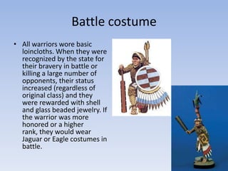 Battle costume
• All warriors wore basic
loincloths. When they were
recognized by the state for
their bravery in battle or
killing a large number of
opponents, their status
increased (regardless of
original class) and they
were rewarded with shell
and glass beaded jewelry. If
the warrior was more
honored or a higher
rank, they would wear
Jaguar or Eagle costumes in
battle.
 