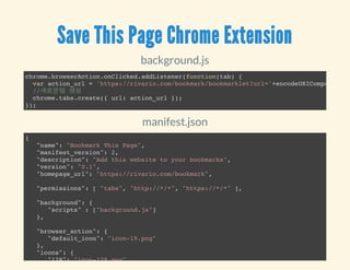 Save This Page Chrome Extension
background.js
chrome.browserAction.onClicked.addListener(function(tab) {
var action_url = 'https://rivario.com/bookmark/bookmarklet?url='+encodeURIComponent(t
//새로운탭 생성
chrome.tabs.create({ url: action_url });
});
manifest.json
{
"name": "Bookmark This Page",
"manifest_version": 2,
"description": "Add this website to your bookmarks",
"version": "0.1",
"homepage_url": "https://rivario.com/bookmark",
"permissions": [ "tabs", "http://*/*", "https://*/*" ],
"background": {
"scripts" : ["background.js"]
},
"browser_action": {
"default_icon": "icon-19.png"
},
"icons": {
"128": "icon-128.png",
 