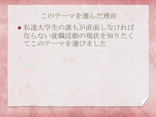このテーマを選んだ理由
 私達大学生の誰もが直面しなければ
ならない就職活動の現状を知りたく
てこのテーマを選びました
 