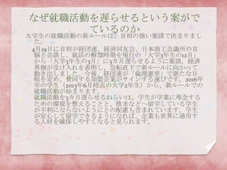 なぜ就職活動を遅らせるという案がで
ているのか
大学生の就職活動の新ルールは、首相の強い要請で決まりまし
た。
4月19日に首相が経団連、経済同友会、日本商工会議所の首
脳と会談し、就活の解禁時期を現行の「大学3年生の12月」
から「大学3年生の3月」に3カ月遅らせるように要請。経済
界側が受け入れを表明し、急転直下で新ルールに向かって
動き出しました。今後、経団連が「倫理憲章」で新たな日
程を定め、賛同する加盟企業がサインする運びです。2016年
卒の学生（2013年6月時点の大学2年生）から、新ルールでの
就職活動が始まります。
就職活動を3カ月遅らせるねらいは、学生が学業に専念する
ための環境を整えることと、欧米などへ留学している学生
が不利にならないようにとの配慮も含まれています。学生
が安心して留学できるようになれば、企業も世界に通用す
る人材を確保しやすくなると見られます。
 