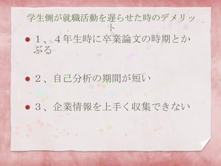 学生側が就職活動を遅らせた時のデメリッ
ト
 １、４年生時に卒業論文の時期とか
ぶる
 ２、自己分析の期間が短い
 ３、企業情報を上手く収集できない
 