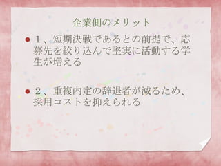 企業側のメリット
 １、短期決戦であるとの前提で、応
募先を絞り込んで堅実に活動する学
生が増える
 ２、重複内定の辞退者が減るため、
採用コストを抑えられる
 