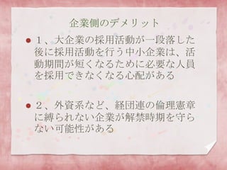 企業側のデメリット
 １、大企業の採用活動が一段落した
後に採用活動を行う中小企業は、活
動期間が短くなるために必要な人員
を採用できなくなる心配がある
 ２、外資系など、経団連の倫理憲章
に縛られない企業が解禁時期を守ら
ない可能性がある
 