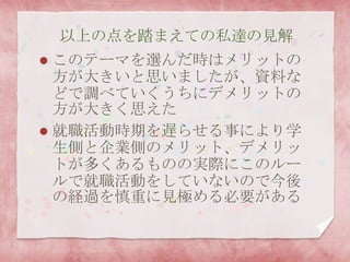 以上の点を踏まえての私達の見解
 このテーマを選んだ時はメリットの
方が大きいと思いましたが、資料な
どで調べていくうちにデメリットの
方が大きく思えた
 就職活動時期を遅らせる事により学
生側と企業側のメリット、デメリッ
トが多くあるものの実際にこのルー
ルで就職活動をしていないので今後
の経過を慎重に見極める必要がある
 