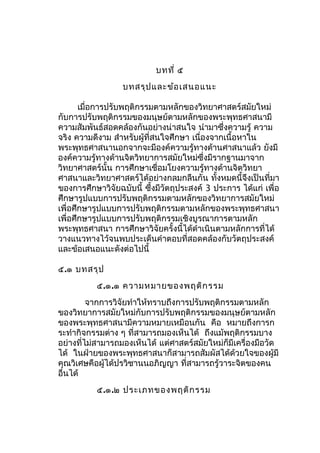 บทที่ ๕
บทสรุปและข้อเสนอแนะ
เมื่อการปรับพฤติกรรมตามหลักของวิทยาศาสตร์สมัยใหม่
กับการปรับพฤติกรรมของมนุษย์ตามหลักของพระพุทธศาสนามี
ความสัมพันธ์สอดคล้องกันอย่างน่าสนใจ นำามาซึ่งความรู้ ความ
จริง ความดีงาม สำาหรับผู้ที่สนใจศึกษา เนื่องจากเนื้อหาใน
พระพุทธศาสนานอกจากจะมีองค์ความรู้ทางด้านศาสนาแล้ว ยังมี
องค์ความรู้ทางด้านจิตวิทยาการสมัยใหม่ซึ่งมีรากฐานมาจาก
วิทยาศาสตร์นั้น การศึกษาเชื่อมโยงความรู้ทางด้านจิตวิทยา
ศาสนาและวิทยาศาสตร์ได้อย่างกลมกลืนกัน ทั้งหมดนี้จึงเป็นที่มา
ของการศึกษาวิจัยฉบับนี้ ซึ้งมีวัตถุประสงค์ 3 ประการ ได้แก่ เพื่อ
ศึกษารูปแบบการปรับพฤติกรรมตามหลักของวิทยาการสมัยใหม่
เพื่อศึกษารูปแบบการปรับพฤติกรรมตามหลักของพระพุทธศาสนา
เพื่อศึกษารูปแบบการปรับพฤติกรรมเชิงบูรณาการตามหลัก
พระพุทธศาสนา การศึกษาวิจัยครั้งนี้ได้ดำาเนินตามหลักการที่ได้
วางแนวทางไว้จนพบประเด็นคำาตอบที่สอดคล้องกับวัตถุประสงค์
และข้อเสนอแนะดังต่อไปนี้
๕.๑ บทสรุป
๕.๑.๑ ความหมายของพฤติกรรม
จากการวิจัยทำาให้ทราบถึงการปรับพฤติกรรมตามหลัก
ของวิทยาการสมัยใหม่กับการปรับพฤติกรรมของมนุษย์ตามหลัก
ของพระพุทธศาสนามีความหมายเหมือนกัน คือ หมายถึงการก
ระทำากิจกรรมต่าง ๆ ที่สามารถมองเห็นได้ ถึงแม้พฤติกรรมบาง
อย่างที่ไม่สามารถมองเห็นได้ แต่ศาสตร์สมัยใหม่ก็มีเครื่องมือวัด
ได้ ในฝ่ายของพระพุทธศาสนาก็สามารถสัมผัสได้ด้วยใจของผู้มี
คุณวิเศษคือผู้ได้ปรวิชานนอภิญญา ที่สามารถรู้วาระจิตของคน
อื่นได้
๕.๑.๒ ประเภทของพฤติกรรม
 