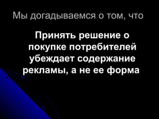 Мы догадываемся о том, чтоМы догадываемся о том, что
Принять решение оПринять решение о
покупке потребителейпокупке потребителей
убеждает содержаниеубеждает содержание
рекламы, а не ее формарекламы, а не ее форма
 