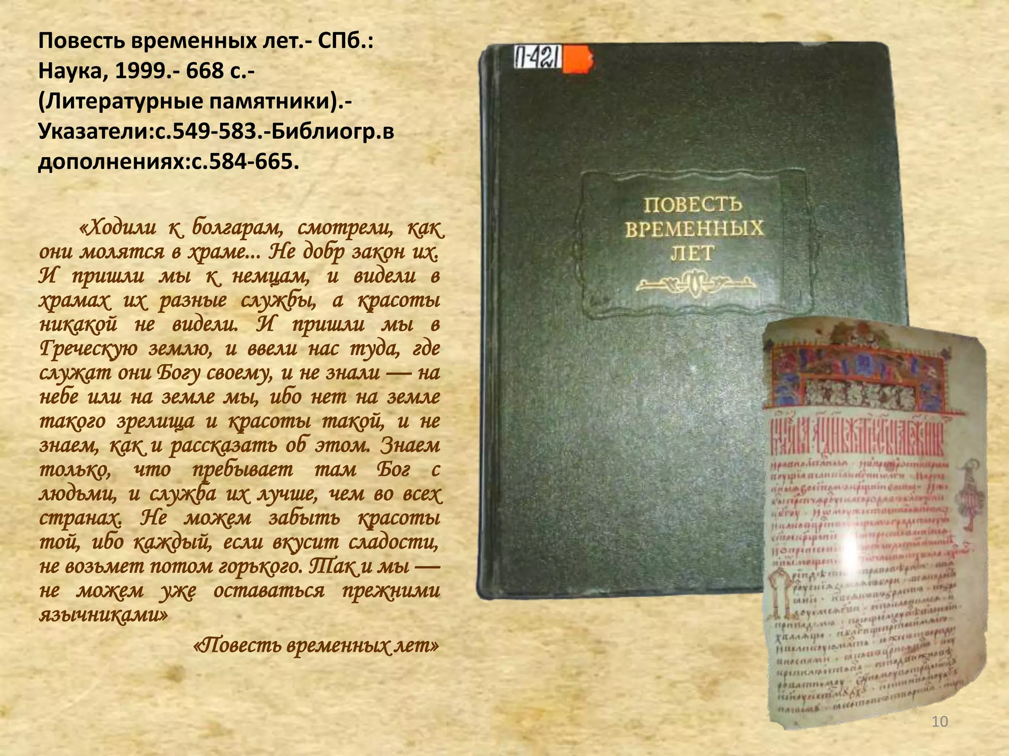 Повесть временных лет.- СПб.:
Наука, 1999.- 668 c.-
(Литературные памятники).-
Указатели:с.549-583.-Библиогр.в
дополнениях:с.584-665.
«Ходили к болгарам, смотрели, как
они молятся в храме... Не добр закон их.
И пришли мы к немцам, и видели в
храмах их разные службы, а красоты
никакой не видели. И пришли мы в
Греческую землю, и ввели нас туда, где
служат они Богу своему, и не знали — на
небе или на земле мы, ибо нет на земле
такого зрелища и красоты такой, и не
знаем, как и рассказать об этом. Знаем
только, что пребывает там Бог с
людьми, и служба их лучше, чем во всех
странах. Не можем забыть красоты
той, ибо каждый, если вкусит сладости,
не возьмет потом горького. Так и мы —
не можем уже оставаться прежними
язычниками»
«Повесть временных лет»
10
 