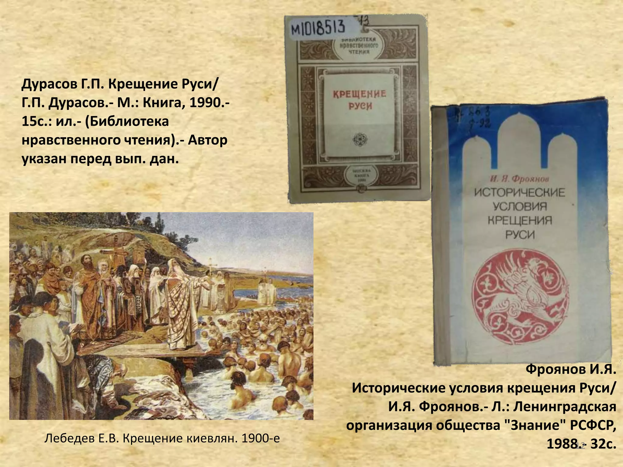 Дурасов Г.П. Крещение Руси/
Г.П. Дурасов.- М.: Книга, 1990.-
15c.: ил.- (Библиотека
нравственного чтения).- Автор
указан перед вып. дан.
Фроянов И.Я.
Исторические условия крещения Руси/
И.Я. Фроянов.- Л.: Ленинградская
организация общества "Знание" РСФСР,
1988.- 32с.Лебедев Е.В. Крещение киевлян. 1900-е 12
 