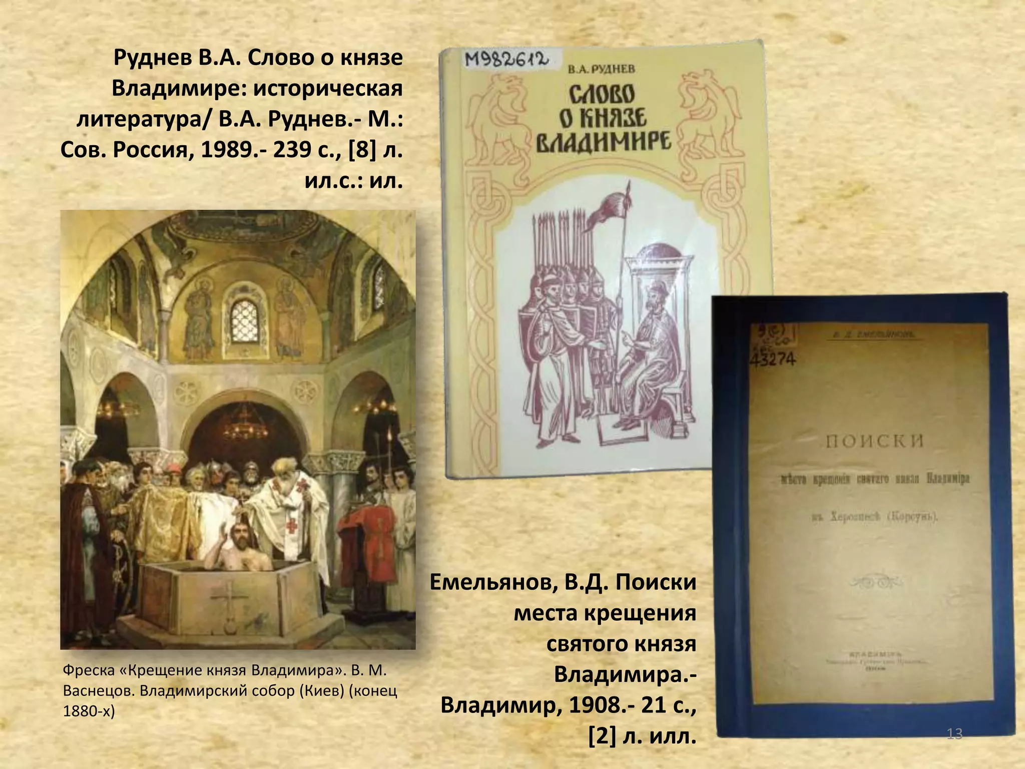 Руднев В.А. Слово о князе
Владимире: историческая
литература/ В.А. Руднев.- М.:
Сов. Россия, 1989.- 239 с., *8+ л.
ил.c.: ил.
Емельянов, В.Д. Поиски
места крещения
святого князя
Владимира.-
Владимир, 1908.- 21 c.,
[2] л. илл.
Фреска «Крещение князя Владимира». В. М.
Васнецов. Владимирский собор (Киев) (конец
1880-х)
13
 