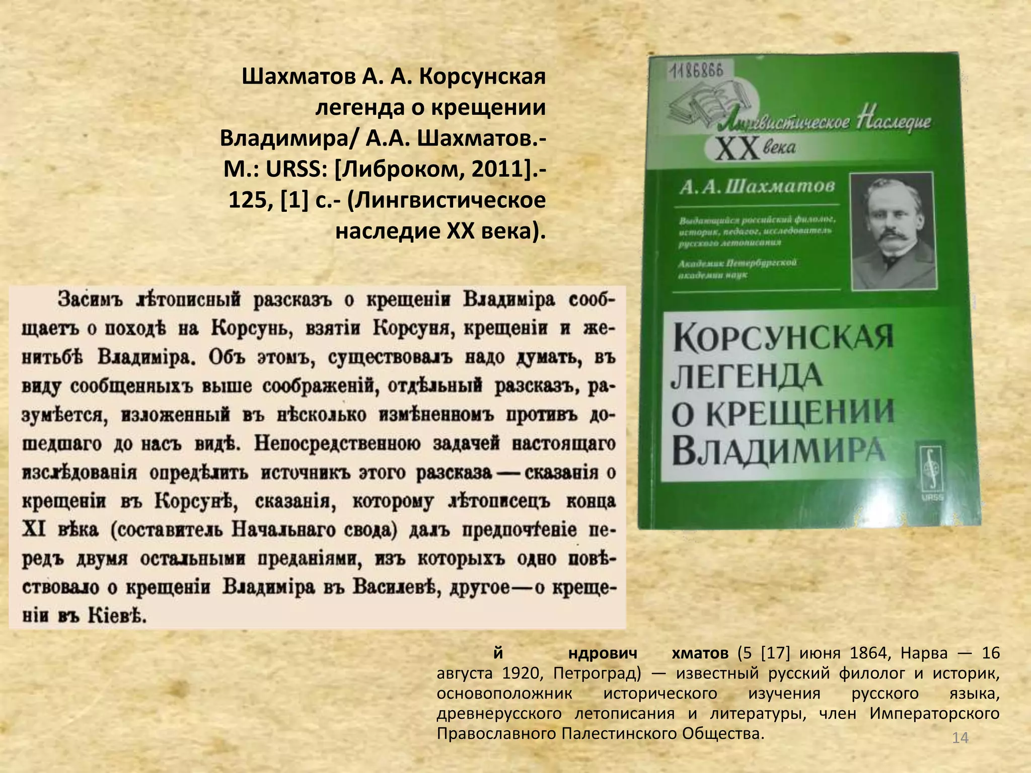 Шахматов А. А. Корсунская
легенда о крещении
Владимира/ А.А. Шахматов.-
М.: URSS: *Либроком, 2011].-
125, [1+ с.- (Лингвистическое
наследие XX века).
й ндрович хматов (5 [17] июня 1864, Нарва — 16
августа 1920, Петроград) — известный русский филолог и историк,
основоположник исторического изучения русского языка,
древнерусского летописания и литературы, член Императорского
Православного Палестинского Общества. 14
 