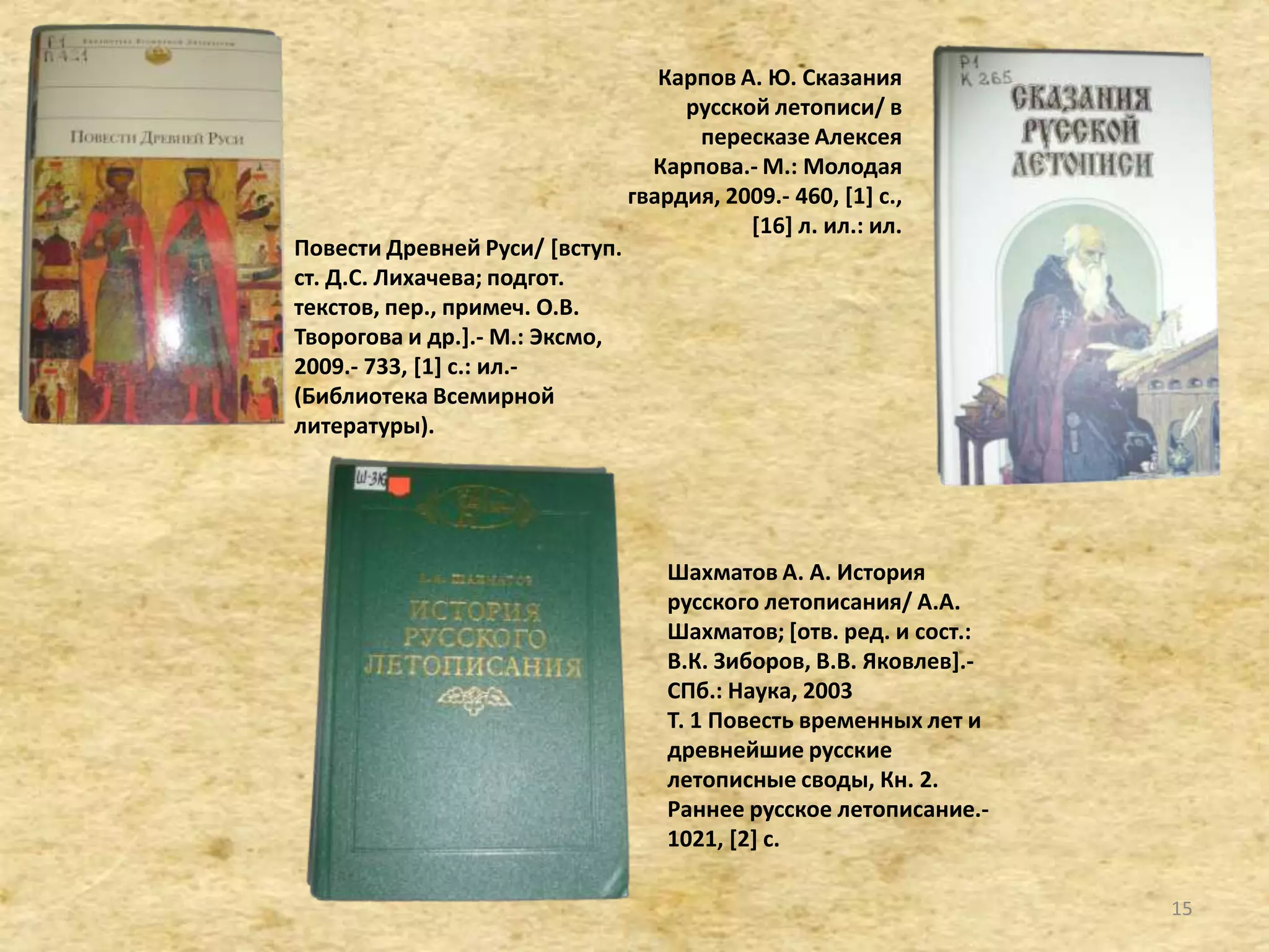 Карпов А. Ю. Сказания
русской летописи/ в
пересказе Алексея
Карпова.- М.: Молодая
гвардия, 2009.- 460, *1+ с.,
*16+ л. ил.: ил.
Повести Древней Руси/ *вступ.
ст. Д.С. Лихачева; подгот.
текстов, пер., примеч. О.В.
Творогова и др.+.- М.: Эксмо,
2009.- 733, [1+ с.: ил.-
(Библиотека Всемирной
литературы).
Шахматов А. А. История
русского летописания/ А.А.
Шахматов; *отв. ред. и сост.:
В.К. Зиборов, В.В. Яковлев+.-
СПб.: Наука, 2003
Т. 1 Повесть временных лет и
древнейшие русские
летописные своды, Кн. 2.
Раннее русское летописание.-
1021, [2+ с.
15
 