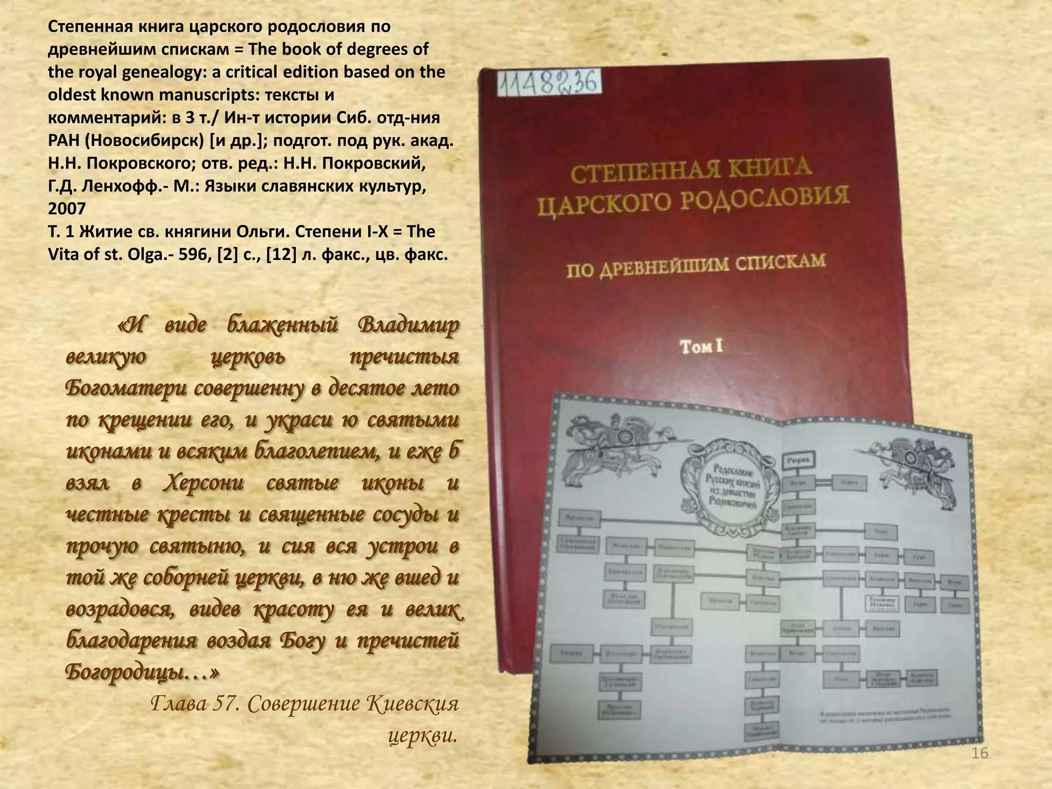 Степенная книга царского родословия по
древнейшим спискам = The book of degrees of
the royal genealogy: a critical edition based on the
oldest known manuscripts: тексты и
комментарий: в 3 т./ Ин-т истории Сиб. отд-ния
РАН (Новосибирск) *и др.+; подгот. под рук. акад.
Н.Н. Покровского; отв. ред.: Н.Н. Покровский,
Г.Д. Ленхофф.- М.: Языки славянских культур,
2007
Т. 1 Житие св. княгини Ольги. Степени I-X = The
Vita of st. Olga.- 596, [2+ с., *12+ л. факс., цв. факс.
«И виде блаженный Владимир
великую церковь пречистыя
Богоматери совершенну в десятое лето
по крещении его, и украси ю святыми
иконами и всяким благолепием, и еже б
взял в Херсони святые иконы и
честные кресты и священные сосуды и
прочую святыню, и сия вся устрои в
той же соборней церкви, в ню же вшед и
возрадовся, видев красоту ея и велик
благодарения воздая Богу и пречистей
Богородицы…»
Глава 57. Совершение Киевския
церкви.
16
 