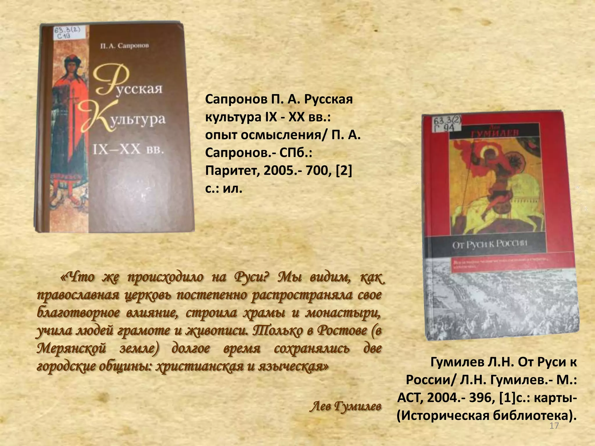 Сапронов П. А. Русская
культура IX - XX вв.:
опыт осмысления/ П. А.
Сапронов.- СПб.:
Паритет, 2005.- 700, [2]
с.: ил.
«Что же происходило на Руси? Мы видим, как
православная церковь постепенно распространяла свое
благотворное влияние, строила храмы и монастыри,
учила людей грамоте и живописи. Только в Ростове (в
Мерянской земле) долгое время сохранялись две
городские общины: христианская и языческая»
Лев Гумилев
Гумилев Л.Н. От Руси к
России/ Л.Н. Гумилев.- М.:
АСТ, 2004.- 396, *1+с.: карты-
(Историческая библиотека).
17
 
