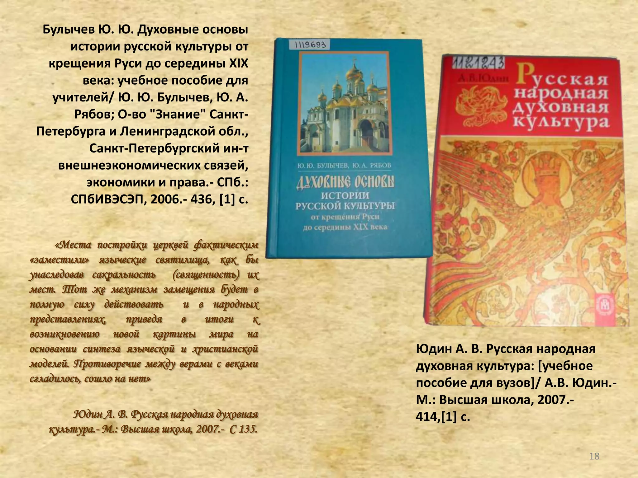 Булычев Ю. Ю. Духовные основы
истории русской культуры от
крещения Руси до середины XIX
века: учебное пособие для
учителей/ Ю. Ю. Булычев, Ю. А.
Рябов; О-во "Знание" Санкт-
Петербурга и Ленинградской обл.,
Санкт-Петербургский ин-т
внешнеэкономических связей,
экономики и права.- СПб.:
СПбИВЭСЭП, 2006.- 436, [1+ с.
«Места постройки церквей фактическим
«заместили» языческие святилища, как бы
унаследовав сакральность (священность) их
мест. Тот же механизм замещения будет в
полную силу действовать и в народных
представлениях, приведя в итоги к
возникновению новой картины мира на
основании синтеза языческой и христианской
моделей. Противоречие между верами с веками
сгладилось, сошло на нет»
Юдин А. В. Русская народная духовная
культура.- М.: Высшая школа, 2007.- С 135.
Юдин А. В. Русская народная
духовная культура: *учебное
пособие для вузов+/ А.В. Юдин.-
М.: Высшая школа, 2007.-
414,[1+ с.
18
 