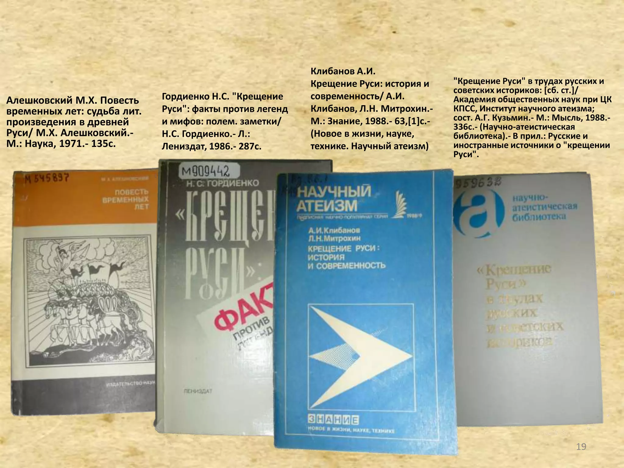 Алешковский М.Х. Повесть
временных лет: судьба лит.
произведения в древней
Руси/ М.Х. Алешковский.-
М.: Наука, 1971.- 135с.
"Крещение Руси" в трудах русских и
советских историков: *сб. ст.+/
Академия общественных наук при ЦК
КПСС, Институт научного атеизма;
сост. А.Г. Кузьмин.- М.: Мысль, 1988.-
336с.- (Научно-атеистическая
библиотека).- В прил.: Русские и
иностранные источники о "крещении
Руси".
Гордиенко Н.С. "Крещение
Руси": факты против легенд
и мифов: полем. заметки/
Н.С. Гордиенко.- Л.:
Лениздат, 1986.- 287c.
Клибанов А.И.
Крещение Руси: история и
современность/ А.И.
Клибанов, Л.Н. Митрохин.-
М.: Знание, 1988.- 63,[1]c.-
(Новое в жизни, науке,
технике. Научный атеизм)
19
 