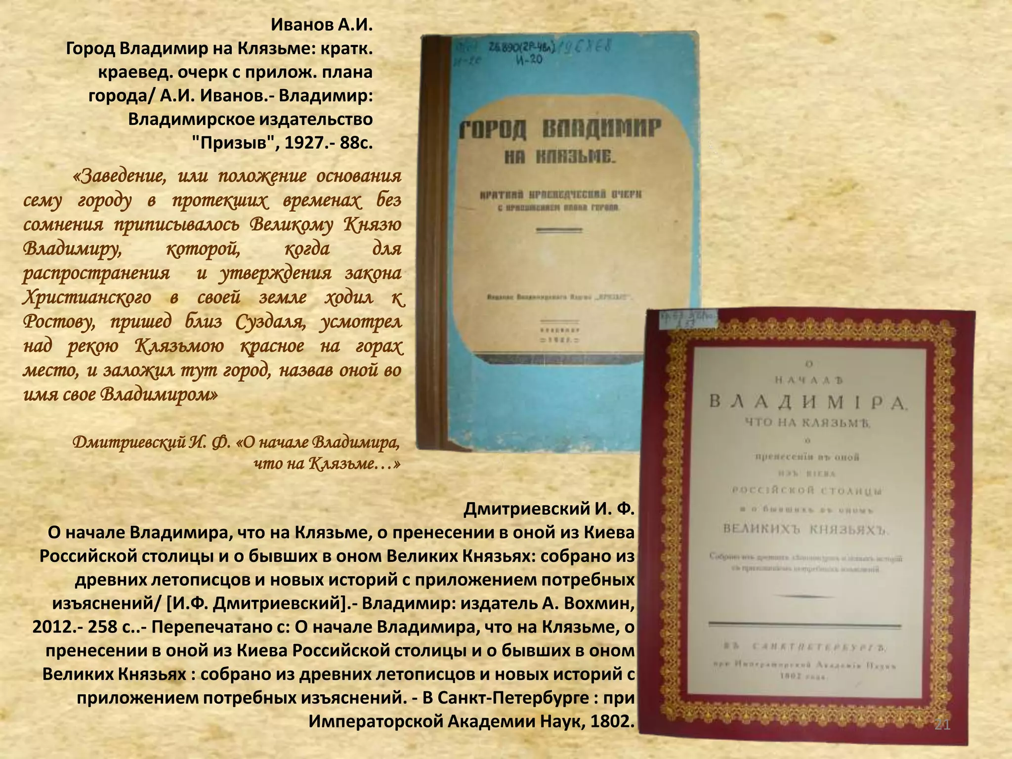 Иванов А.И.
Город Владимир на Клязьме: кратк.
краевед. очерк с прилож. плана
города/ А.И. Иванов.- Владимир:
Владимирское издательство
"Призыв", 1927.- 88с.
«Заведение, или положение основания
сему городу в протекших временах без
сомнения приписывалось Великому Князю
Владимиру, которой, когда для
распространения и утверждения закона
Христианского в своей земле ходил к
Ростову, пришед близ Суздаля, усмотрел
над рекою Клязьмою красное на горах
место, и заложил тут город, назвав оной во
имя свое Владимиром»
Дмитриевский И. Ф. «О начале Владимира,
что на Клязьме…»
Дмитриевский И. Ф.
О начале Владимира, что на Клязьме, о пренесении в оной из Киева
Российской столицы и о бывших в оном Великих Князьях: собрано из
древних летописцов и новых историй с приложением потребных
изъяснений/ *И.Ф. Дмитриевский+.- Владимир: издатель А. Вохмин,
2012.- 258 с..- Перепечатано с: О начале Владимира, что на Клязьме, о
пренесении в оной из Киева Российской столицы и о бывших в оном
Великих Князьях : собрано из древних летописцов и новых историй с
приложением потребных изъяснений. - В Санкт-Петербурге : при
Императорской Академии Наук, 1802. 21
 