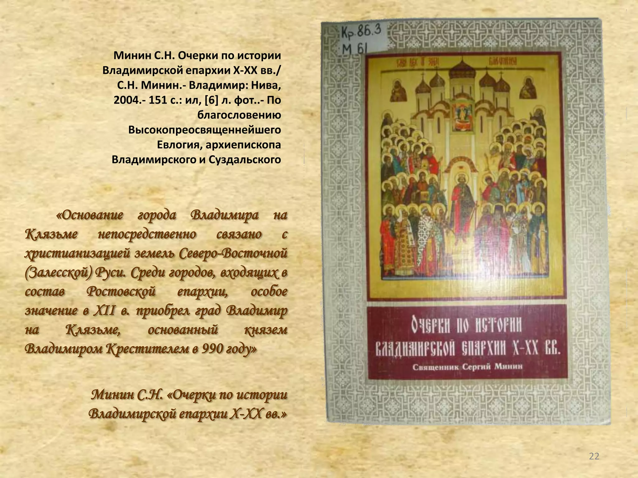 Минин С.Н. Очерки по истории
Владимирской епархии X-XX вв./
С.Н. Минин.- Владимир: Нива,
2004.- 151 с.: ил, *6+ л. фот..- По
благословению
Высокопреосвященнейшего
Евлогия, архиепископа
Владимирского и Суздальского
«Основание города Владимира на
Клязьме непосредственно связано с
христианизацией земель Северо-Восточной
(Залесской) Руси. Среди городов, входящих в
состав Ростовской епархии, особое
значение в XII в. приобрел град Владимир
на Клязьме, основанный князем
Владимиром Крестителем в 990 году»
Минин С.Н. «Очерки по истории
Владимирской епархии X-XX вв.»
22
 