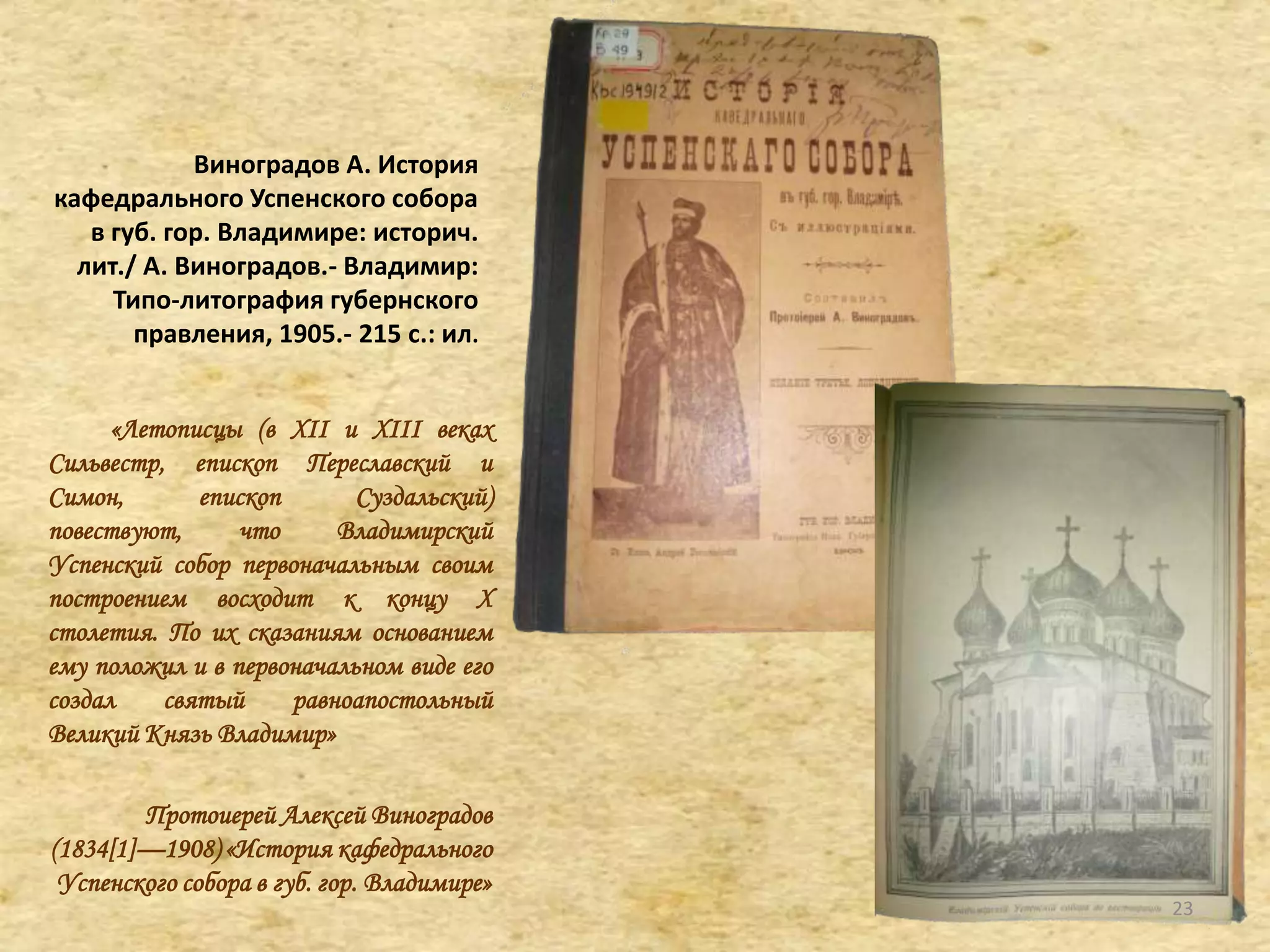 Виноградов А. История
кафедрального Успенского собора
в губ. гор. Владимире: историч.
лит./ А. Виноградов.- Владимир:
Типо-литография губернского
правления, 1905.- 215 с.: ил.
«Летописцы (в XII и XIII веках
Сильвестр, епископ Переславский и
Симон, епископ Суздальский)
повествуют, что Владимирский
Успенский собор первоначальным своим
построением восходит к концу X
столетия. По их сказаниям основанием
ему положил и в первоначальном виде его
создал святый равноапостольный
Великий Князь Владимир»
Протоиерей Алексей Виноградов
(1834[1]—1908) «История кафедрального
Успенского собора в губ. гор. Владимире»
23
 