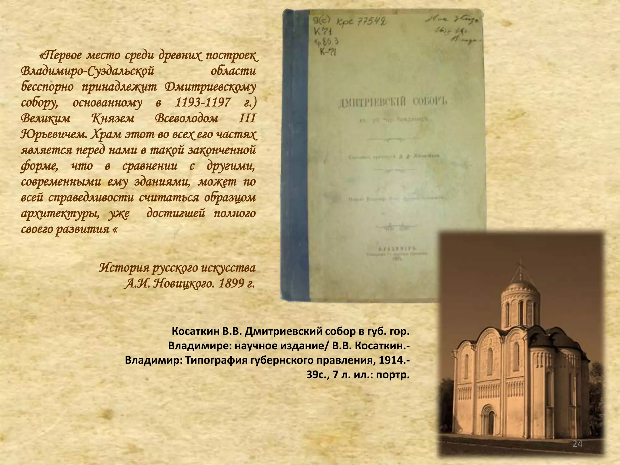 «Первое место среди древних построек
Владимиро-Суздальской области
бесспорно принадлежит Дмитриевскому
собору, основанному в 1193-1197 г.)
Великим Князем Всеволодом III
Юрьевичем. Храм этот во всех его частях
является перед нами в такой законченной
форме, что в сравнении с другими,
современными ему зданиями, может по
всей справедливости считаться образцом
архитектуры, уже достигшей полного
своего развития «
История русского искусства
А.И. Новицкого. 1899 г.
Косаткин В.В. Дмитриевский собор в губ. гор.
Владимире: научное издание/ В.В. Косаткин.-
Владимир: Типография губернского правления, 1914.-
39с., 7 л. ил.: портр.
24
 