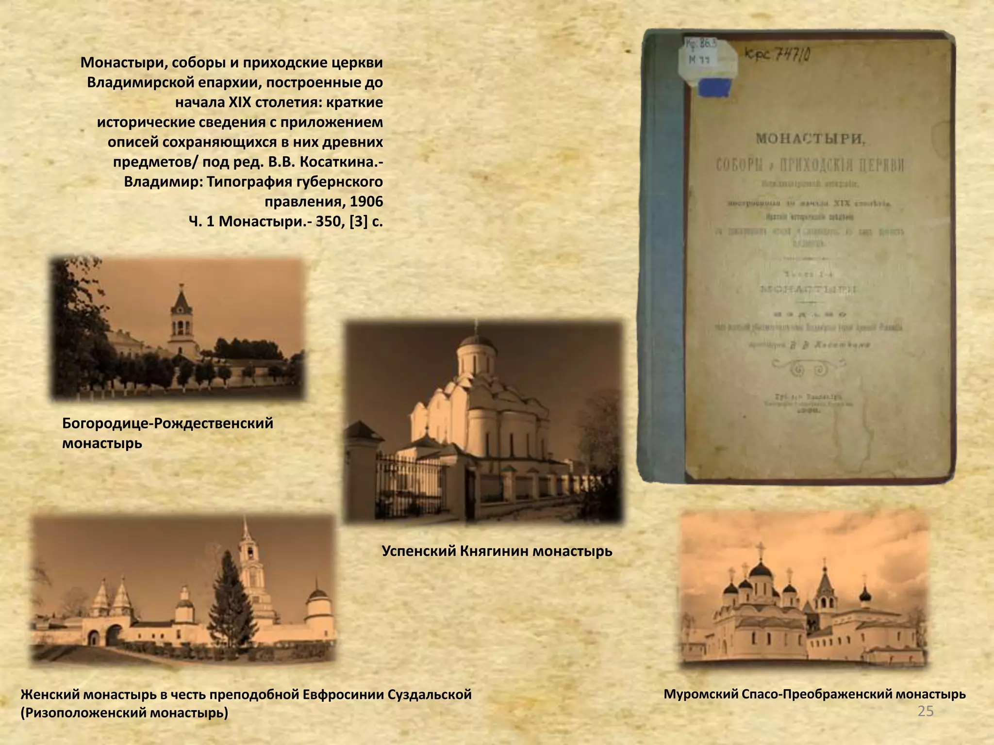 Монастыри, соборы и приходские церкви
Владимирской епархии, построенные до
начала XIX столетия: краткие
исторические сведения с приложением
описей сохраняющихся в них древних
предметов/ под ред. В.В. Косаткина.-
Владимир: Типография губернского
правления, 1906
Ч. 1 Монастыри.- 350, [3+ с.
Женский монастырь в честь преподобной Евфросинии Суздальской
(Ризоположенский монастырь)
Муромский Спасо-Преображенский монастырь
Богородице-Рождественский
монастырь
Успенский Княгинин монастырь
25
 