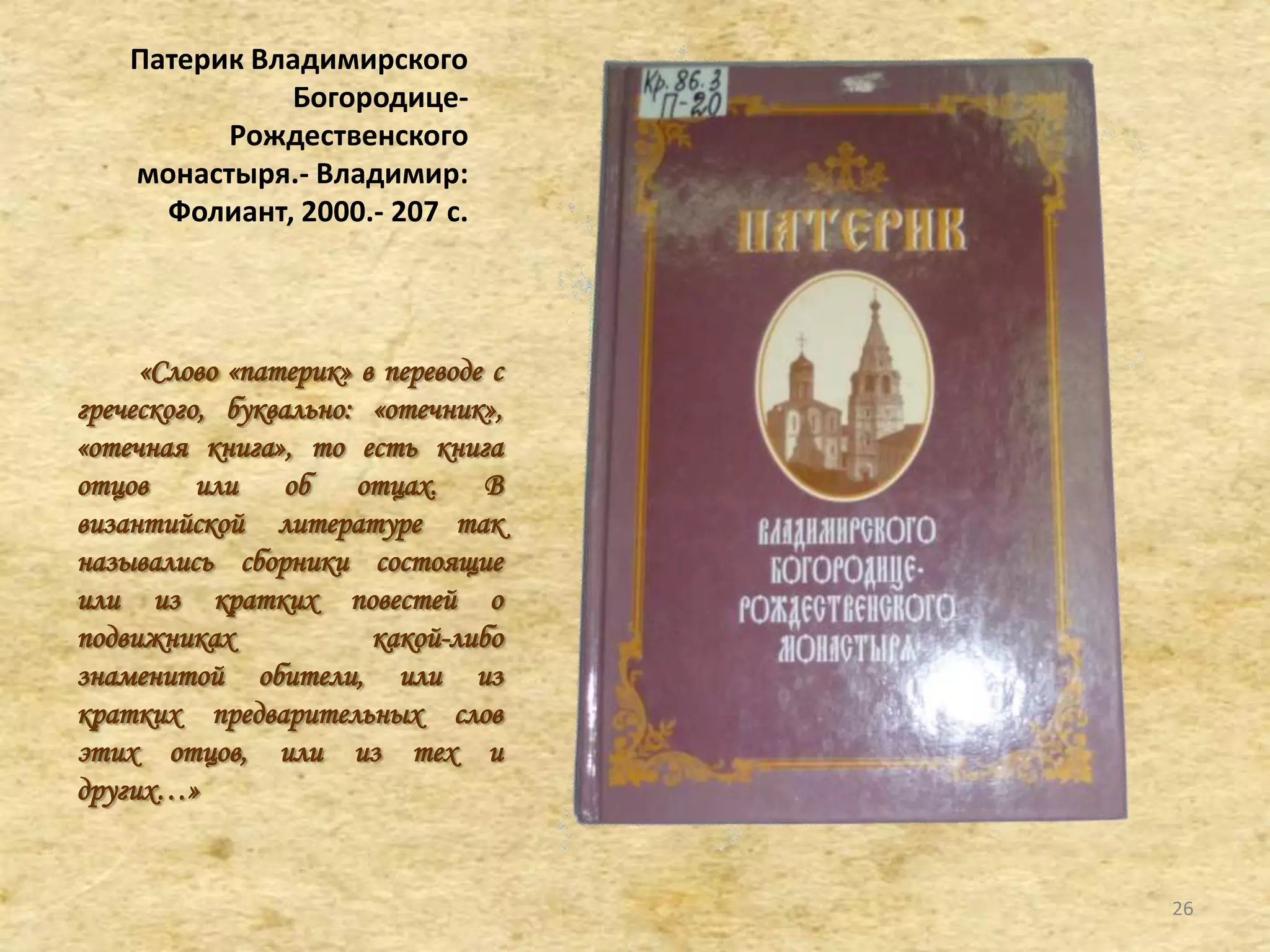 Патерик Владимирского
Богородице-
Рождественского
монастыря.- Владимир:
Фолиант, 2000.- 207 c.
«Слово «патерик» в переводе с
греческого, буквально: «отечник»,
«отечная книга», то есть книга
отцов или об отцах. В
византийской литературе так
назывались сборники состоящие
или из кратких повестей о
подвижниках какой-либо
знаменитой обители, или из
кратких предварительных слов
этих отцов, или из тех и
других…»
26
 