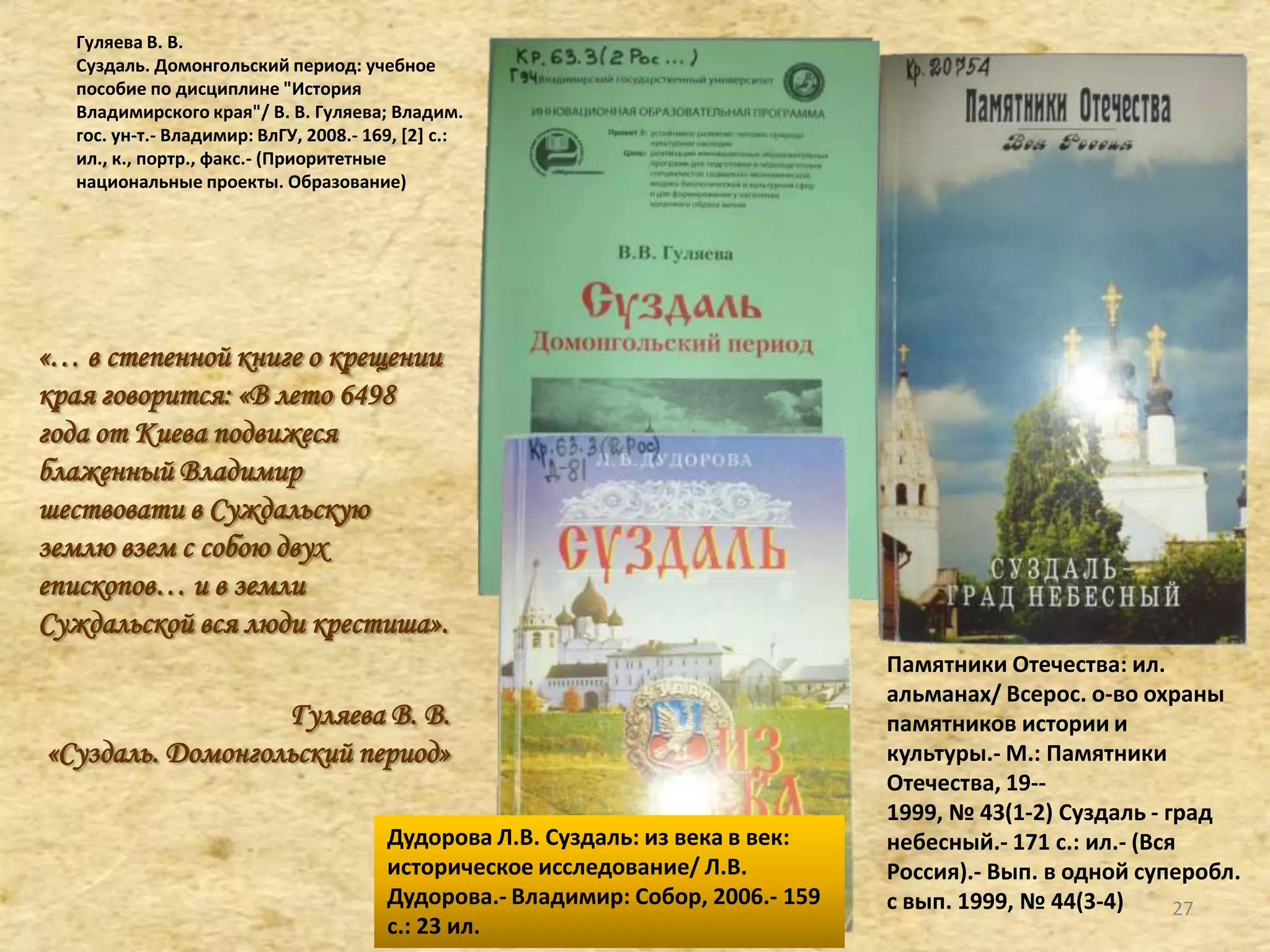 Гуляева В. В.
Суздаль. Домонгольский период: учебное
пособие по дисциплине "История
Владимирского края"/ В. В. Гуляева; Владим.
гос. ун-т.- Владимир: ВлГУ, 2008.- 169, [2+ с.:
ил., к., портр., факс.- (Приоритетные
национальные проекты. Образование)
«… в степенной книге о крещении
края говорится: «В лето 6498
года от Киева подвижеся
блаженный Владимир
шествовати в Суждальскую
землю взем с собою двух
епископов… и в земли
Суждальской вся люди крестиша».
Гуляева В. В.
«Суздаль. Домонгольский период»
Дудорова Л.В. Суздаль: из века в век:
историческое исследование/ Л.В.
Дудорова.- Владимир: Собор, 2006.- 159
с.: 23 ил.
Памятники Отечества: ил.
альманах/ Всерос. о-во охраны
памятников истории и
культуры.- М.: Памятники
Отечества, 19--
1999, № 43(1-2) Суздаль - град
небесный.- 171 с.: ил.- (Вся
Россия).- Вып. в одной суперобл.
с вып. 1999, № 44(3-4) 27
 